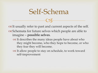 
Self-Schema
 It usually refer to past and current aspects of the self.
 Schemata for future selves which people are able to
imagine – possible selves.
 It describes the many ideas people have about who
they might become, who they hope to become, or who
they fear they will become.
 It allow people to stay on schedule, to work toward
self-improvement
 