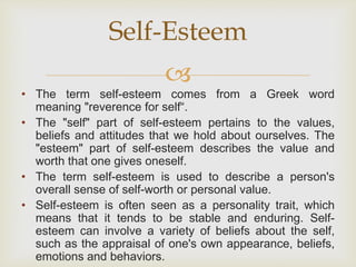 
• The term self-esteem comes from a Greek word
meaning "reverence for self“.
• The "self" part of self-esteem pertains to the values,
beliefs and attitudes that we hold about ourselves. The
"esteem" part of self-esteem describes the value and
worth that one gives oneself.
• The term self-esteem is used to describe a person's
overall sense of self-worth or personal value.
• Self-esteem is often seen as a personality trait, which
means that it tends to be stable and enduring. Self-
esteem can involve a variety of beliefs about the self,
such as the appraisal of one's own appearance, beliefs,
emotions and behaviors.
Self-Esteem
 
