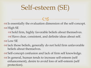 
Self-esteem (SE)
 Is essentially the evaluation dimension of the self-concept.
 High SE
 hold firm, highly favorable beliefs about themselves.
 Have clear, consistent, and definite ideas about self.
 Low SE
 lack those beliefs, generally do not hold firm unfavorable
beliefs about themselves.
 Self-concept confusion and lack of firm self knowledge.
 In general, human tends to increase self-esteem (self
enhancement), desire to avoid loss of self-esteem (self
protection).
 