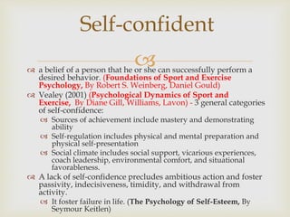 
Self-confident
 a belief of a person that he or she can successfully perform a
desired behavior. (Foundations of Sport and Exercise
Psychology, By Robert S. Weinberg, Daniel Gould)
 Vealey (2001) (Psychological Dynamics of Sport and
Exercise, By Diane Gill, Williams, Lavon) - 3 general categories
of self-confidence:
 Sources of achievement include mastery and demonstrating
ability
 Self-regulation includes physical and mental preparation and
physical self-presentation
 Social climate includes social support, vicarious experiences,
coach leadership, environmental comfort, and situational
favorableness.
 A lack of self-confidence precludes ambitious action and foster
passivity, indecisiveness, timidity, and withdrawal from
activity.
 It foster failure in life. (The Psychology of Self-Esteem, By
Seymour Keitlen)
 