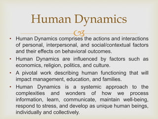 
• Human Dynamics comprises the actions and interactions
of personal, interpersonal, and social/contextual factors
and their effects on behavioral outcomes.
• Human Dynamics are influenced by factors such as
economics, religion, politics, and culture.
• A pivotal work describing human functioning that will
impact management, education, and families.
• Human Dynamics is a systemic approach to the
complexities and wonders of how we process
information, learn, communicate, maintain well-being,
respond to stress, and develop as unique human beings,
individually and collectively.
Human Dynamics
 