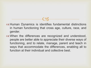 
 Human Dynamics is identifies fundamental distinctions
in human functioning that cross age, culture, race, and
gender.
 When the differences are recognized and understood,
people are better able to appreciate their diverse ways of
functioning, and to relate, manage, parent and teach in
ways that accommodate the differences, enabling all to
function at their individual and collective best.
 