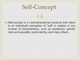 
 Self-concept is a multi-dimensional construct that refers
to an individual's perception of "self" in relation to any
number of characteristics, such as academics ,gender
roles and sexuality, racial identity, and many others.
Self-Concept
 
