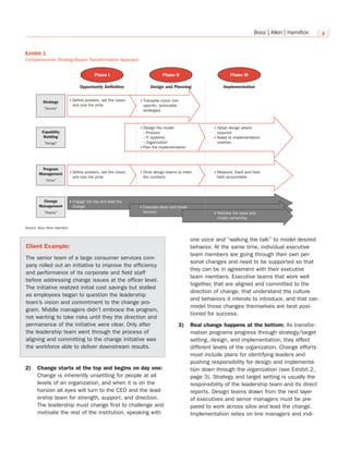 2
2) Change starts at the top and begins on day one:
Change is inherently unsettling for people at all
levels of an organization, and when it is on the
horizon all eyes will turn to the CEO and the lead-
ership team for strength, support, and direction.
The leadership must change first to challenge and
motivate the rest of the institution, speaking with
one voice and “walking the talk” to model desired
behavior. At the same time, individual executive
team members are going through their own per-
sonal changes and need to be supported so that
they can be in agreement with their executive
team members. Executive teams that work well
together, that are aligned and committed to the
direction of change, that understand the culture
and behaviors it intends to introduce, and that can
model those changes themselves are best posi-
tioned for success.
3) Real change happens at the bottom: As transfor-
mation programs progress through strategy/target
setting, design, and implementation, they affect
different levels of the organization. Change efforts
must include plans for identifying leaders and
pushing responsibility for design and implementa-
tion down through the organization (see Exhibit 2,
page 3). Strategy and target setting is usually the
responsibility of the leadership team and its direct
reports. Design teams drawn from the next layer
of executives and senior managers must be pre-
pared to work across silos and lead the change.
Implementation relies on line managers and indi-
����� �
����������� ����������
����� ��
������ ��� ��������
����� ���
��������������
4������ ��� ��� ��� ���� ���
������
������
����������
��������
4������� ���� ��� �����
�������� 4�������� ��� ���� ���
������ ���������
4������ �������� ��� ��� �������
��� ���� ��� �����
�������
����������
�������
4����� ������ ����� �� ����
��� �������
4�������� ����� ��� ����
����� �����������
����������
��������
��������
4������ ��� �����
� �������
� �� �������
� ������������
4���� ��� ��������������
4������ ������ �����
��������
4����� �� ��������������
���������
4������ �������� ��� ��� �������
��� ���� ��� �����
��������
��������
4��������� ������ ����
��������� ����������
����������
Exhibit 1
Comprehensive Strategy-Based Transformation Approach
Source: Booz Allen Hamilton
Client Example:
The senior team of a large consumer services com-
pany rolled out an initiative to improve the efficiency
and performance of its corporate and field staff
before addressing change issues at the officer level.
The initiative realized initial cost savings but stalled
as employees began to question the leadership
team’s vision and commitment to the change pro-
gram. Middle managers didn’t embrace the program,
not wanting to take risks until they the direction and
permanence of the initiative were clear. Only after
the leadership team went through the process of
aligning and committing to the change initiative was
the workforce able to deliver downstream results.
 