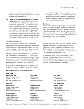6
elevate and resolve issues, change leaders can
then make the adjustments necessary to maintain
momentum and drive results.
10) Speak to the individual as well as to the insti-
tution: Change is a personal journey as well as
an institutional one. It truly does happen one
person and one team at a time. Individuals (or
teams of individuals) need to know how their
work will change, what is expected of them dur-
ing and after the change program, how they will
be measured, and what success or failure will
mean for them. Be honest and as explicit as pos-
sible. People will react to what they see and hear
around them. Involve people in the change pro-
cess. Provide highly visible rewards (promotion,
recognition, bonuses) as dramatic reinforcement
for embracing change. Sanctioning or removing
people standing in the way of change reinforces
the institution’s commitment.
Conclusion
Most leaders contemplating change know that people
matter. It is all too tempting, however, to dwell on the
plans and processes, which don’t talk back and don’t
respond emotionally, than to face up to the more diffi-
cult, and more critical, human issues. These guidelines
should help dispel some of the mystery of successfully
mastering the “soft” side of change.
What Booz Allen Brings
Booz Allen Hamilton has been at the forefront of
management consulting for business and government
for 90 years. Booz Allen combines strategy with tech-
nology and insight with action, working with clients to
deliver results today that endure tomorrow.
With more than 14,000 employees on six continents,
the firm generates annual sales of $2.5 billion. Booz
Allen provides services in strategy, organization, opera-
tions, systems, and technology to the world’s leading
corporations, government and other public agencies,
emerging growth companies, and institutions.
Booz Allen has been recognized as a consultant and
employer of choice. In a 2003 independent study by
Kennedy Information, Booz Allen was rated the industry
leader in performance and favorable client percep-
tions among general management consulting firms.
Additionally, for the past two years, Working Mother
has ranked the firm among the top 10 in its “100 Best
Companies for Working Mothers” list.
To learn more about the firm, visit the Booz Allen
Web site at www.boozallen.com. To learn more
about the best ideas in business, visit www.strategy-
business.com, the Web site for strategy+business, a
quarterly journal sponsored by Booz Allen.
Change Management Contact Information:
Downloadable digital versions of this article and other Booz Allen Hamilton publications are available from www.boozallen.com.
CHICAGO
Gary Neilson
Senior Vice President
312-578-4727
neilson_gary@bah.com
Andrew Tipping
Vice President
312-578-4633
tipping_andrew@bah.com
DeAnne Aguirre
Vice President
415-627-3330
aguirre_deanne@bah.com
SAN FRANCISCO
DÜSSELDORF
Wolfgang Schirra
Senior Vice President
49-211-3890-130
schirra_wolfgang@bah.com
Joerg Krings
Vice President
49-89-45425-574
krings_joerg@bah.com
Claudia Staub
Vice President
41-1-206-40-52
staub_claudia@bah.com
MUNICH ZURICH
Reggie Van Lee
Senior Vice President
212-551-6421
van_lee_reggie@bah.com
NEW YORK
John Jones
Vice President
212-551-6713
jones_john@bah.com
Paul Hyde
Vice President
212-551-6069
hyde_paul@bah.com
 