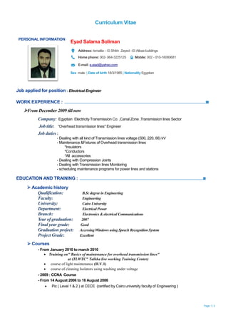 Curriculum Vitae
Page 1 / 2
Job applied for position : Electrical Engineer
WORK EXPERIENCE :
From December 2009 till now
Company: Egyptian Electricity Transmission Co. ,Canal Zone ,Transmission lines Sector
Job title: “Overhead transmission lines" Engineer
Job duties :
- Dealing with all kind of Transmission lines voltage (500, 220, 66) kV
- Maintenance &Fixtures of Overhead transmission lines
*Insulators
*Conductors
*All accessories
- Dealing with Compression Joints
- Dealing with Transmission lines Monitoring
- scheduling maintenance programs for power lines and stations
EDUCATION AND TRAINING :
 Academic history
Qualification: B.Sc degree in Engineering
Faculty: Engineering
University: Cairo University
Department: Electrical Power
Branch: Electronics & electrical Communications
Year of graduation: 2007
Final year grade: Good
Graduation project: Accessing Windows using Speech Recognition System
Project Grade: Excellent
 Courses
- From January 2010 to march 2010
 Training on" Basics of maintenance for overhead transmission lines"
at (TLWTC" Talkha live working Training Center)
 course of light maintenance (H.V.1)
 course of cleaning Isolators using washing under voltage
- 2009 : CCNA Course
- From 14 August 2006 to 16 August 2006
 Pic ( Level 1 & 2 ) at CECE (certified by Cairo university faculty of Engineering )
PERSONAL INFORMATION
Eyad Salama Soliman
Address: Ismailia – El Shikh Zayed –El Atbaa buildings
Home phone: 002- 064-3225125 Mobile: 002 - 010-16080681
E-mail: e.eiad@yahoo.com
Sex male | Date of birth 18/3/1985 | Nationality Egyptian
 