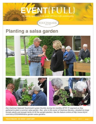 October 2011 | page 1
EVENT{FULL}Monthly updates from your {FULL} Life community
TOUCHMARK ON WEST CENTURY Issue 7, 2013 | page 1
Planting a salsa garden
Dan Cashman featured Touchmark’s green thumbs during his monthly KFYR TV segment as they
gathered to plant a summer salsa garden. Dan, who is the owner of Cashman Nursery, donated six large
tomato plants and enough herbs to fill the upright planters. See the feature online at http://www.kfyrtv.
com/story/22534849/dans-garden-salsa-gardens.
 