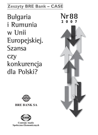 Zeszyty BRE Bank – CASE 
BuΠgaria Nr88 
i Rumunia 
w Unii 
Europejskiej. 
Szansa 
czy 
konkurencja 
dla Polski? 
Centrum Analiz 
SpoΠeczno-Ekonomicznych 
2 0 0 7 
www.case.com.pl 
 