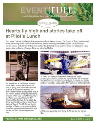 October 2011 | page 1
EVENT{FULL}Monthly updates from your {FULL} Life community
TOUCHMARK AT MT. BACHELOR VILLAGE Issue 7, 2013 | page 1
Hearts fly high and stories take off
at Pilot’s Lunch
Bill McDonald, a Touchmark resident
since 2004, must have inherited his
love of flying from both of his parents.
In 1928, Bill’s mother received her
pilot’s license at 18. Bill’s parents met at
the Rankin School of Flying in Portland,
Oregon, which was one of the country’s
few flight schools at the time. Bill
continued his family’s flying legacy by
flying for the U.S. Air Force and the Air
National Guard. The McDonald family
tradition of flying continues with Bill’s
grandson, who started flying at 17 and
has served four tours overseas as a
pilot.
Ever since Charles Lindbergh flew across the Atlantic Ocean in 1927, the dream of flying has inspired
many, including some Touchmark residents. These aviators gathered for a pilot’s luncheon and
shared photos and stories of their time in the sky. Bill McDonald remarked that the afternoon was a
memorable gathering of eagles. Here are a few highlights:
In 1945, Bill Handy flew the first and only all-black
paratrooper battalion, called the Triple Nickels. He fearlessly
flew these smoke jumpers over Oregon and California so the
battalion would be well prepared for Japanese balloon bombs.
Ed Fay was a combat pilot flying B-26s during the Korean
War.
(cont.)
 
