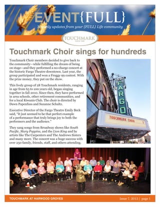 October 2011 | page 1
EVENT{FULL}Monthly updates from your {FULL} Life community
TOUCHMARK AT HARWOOD GROVES
Touchmark Choir members decided to give back to
the community—while fulfilling the dream of being
on stage—and they performed a no-charge concert at
the historic Fargo Theatre downtown. Last year, the
group participated and won a Froggy 99 contest. With
the prize money, they put on the show.
This lively group of 28 Touchmark residents, ranging
in age from 65 to 100 years old, began singing
together in fall 2010. Since then, they have performed
in area schools, other retirement communities, and
for a local Kiwanis Club. The choir is directed by
Dawn Papenfuss and Suzanne Schultz.
Executive Director of the Fargo Theatre Emily Beck
said, “It just seemed to be that perfect example
of a performance that truly brings joy to both the
performers and the audience.”
They sang songs from Broadway shows like South
Pacific, Mary Poppins, and the Lion King and by
artists like The Carpenters and The Andrews Sisters
and many more. The concert was a huge success with
over 250 family, friends, staff, and others attending.
Issue 7, 2013 | page 1
Touchmark Choir sings for hundreds
 