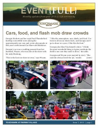 October 2011 | page 1
EVENT{FULL}Monthly updates from your {FULL} Life community
TOUCHMARK AT FAIRWAY VILLAGE Issue 7, 2013 | page 1
Cars, food, and flash mob draw crowds
Georgia Hockett and her 1956 Ford Thunderbird
hardtop convertible were among the
approximately 150 cars and 2,000-plus people at
this year’s sixth annual Car Show and Barbecue.
Georgia’s car was a wedding present from her
husband, Wayne, who was also at the show with
his 1965 Mustang.
“This is the best car show in town,” says Wayne.
“I like the atmosphere, sun, shade, and food. I’ve
been to all six car shows here, and Georgia and I
go to about 10 a year. I like this the best.”
Georgia also likes Touchmark’s show. “I think
the most wonderful thing is it gives residents the
thrill to see cars they used to drive,” she adds.
Georgia and Wayne were married in 2007. “She
said she always loved the ’56,” recalls (cont.)
 