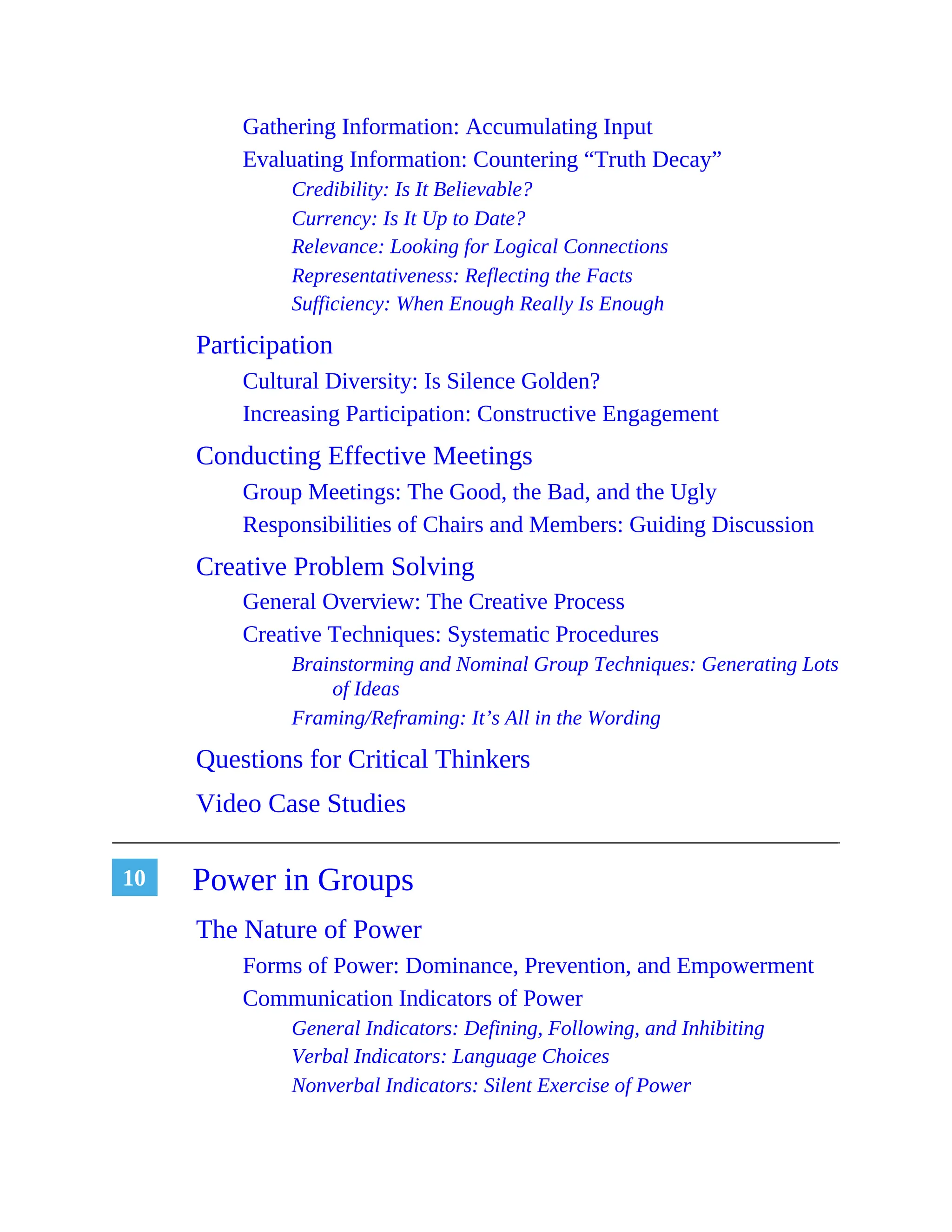 10
Gathering Information: Accumulating Input
Evaluating Information: Countering “Truth Decay”
Credibility: Is It Believable?
Currency: Is It Up to Date?
Relevance: Looking for Logical Connections
Representativeness: Reflecting the Facts
Sufficiency: When Enough Really Is Enough
Participation
Cultural Diversity: Is Silence Golden?
Increasing Participation: Constructive Engagement
Conducting Effective Meetings
Group Meetings: The Good, the Bad, and the Ugly
Responsibilities of Chairs and Members: Guiding Discussion
Creative Problem Solving
General Overview: The Creative Process
Creative Techniques: Systematic Procedures
Brainstorming and Nominal Group Techniques: Generating Lots
of Ideas
Framing/Reframing: It’s All in the Wording
Questions for Critical Thinkers
Video Case Studies
Power in Groups
The Nature of Power
Forms of Power: Dominance, Prevention, and Empowerment
Communication Indicators of Power
General Indicators: Defining, Following, and Inhibiting
Verbal Indicators: Language Choices
Nonverbal Indicators: Silent Exercise of Power
 
