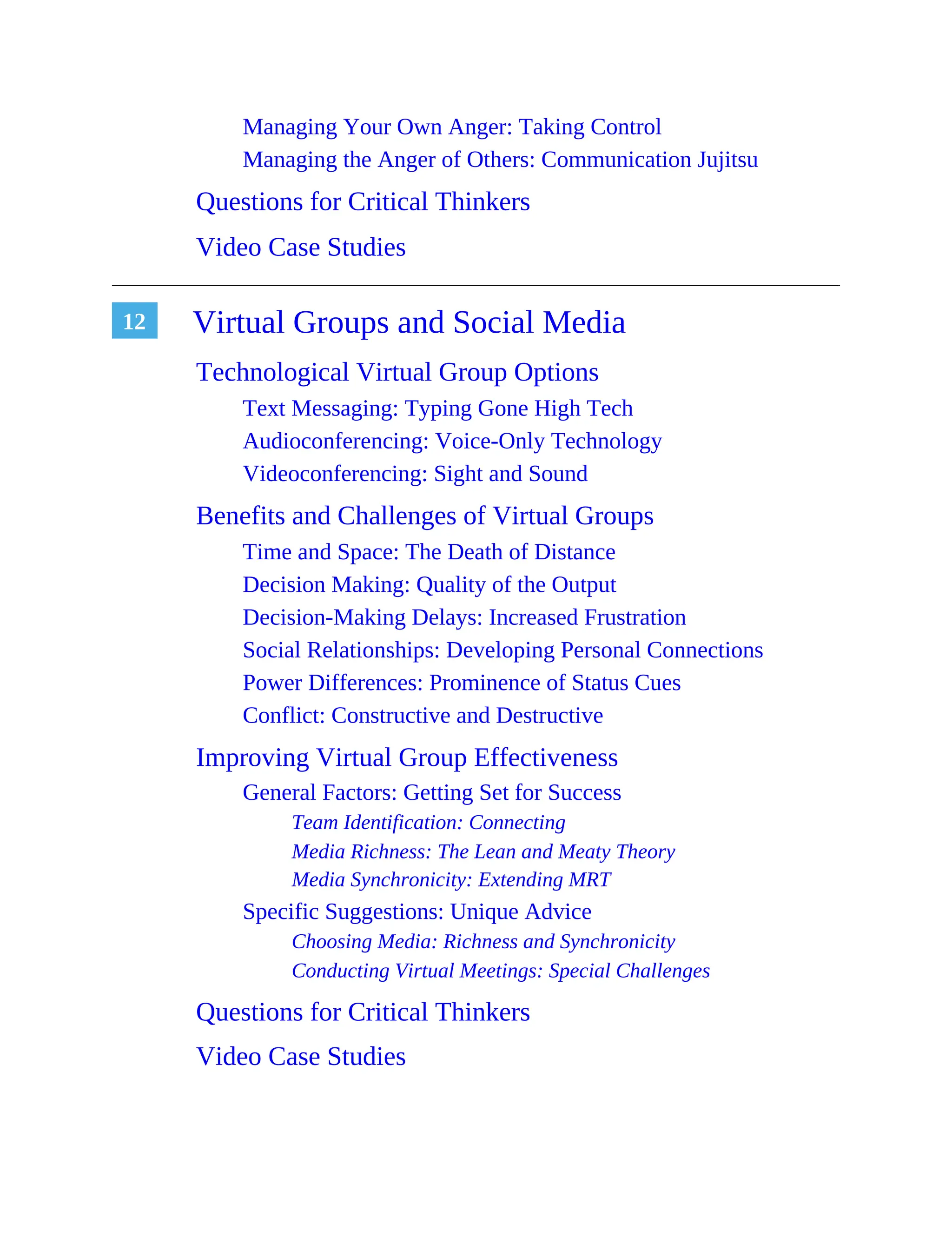 12
Managing Your Own Anger: Taking Control
Managing the Anger of Others: Communication Jujitsu
Questions for Critical Thinkers
Video Case Studies
Virtual Groups and Social Media
Technological Virtual Group Options
Text Messaging: Typing Gone High Tech
Audioconferencing: Voice-Only Technology
Videoconferencing: Sight and Sound
Benefits and Challenges of Virtual Groups
Time and Space: The Death of Distance
Decision Making: Quality of the Output
Decision-Making Delays: Increased Frustration
Social Relationships: Developing Personal Connections
Power Differences: Prominence of Status Cues
Conflict: Constructive and Destructive
Improving Virtual Group Effectiveness
General Factors: Getting Set for Success
Team Identification: Connecting
Media Richness: The Lean and Meaty Theory
Media Synchronicity: Extending MRT
Specific Suggestions: Unique Advice
Choosing Media: Richness and Synchronicity
Conducting Virtual Meetings: Special Challenges
Questions for Critical Thinkers
Video Case Studies
 