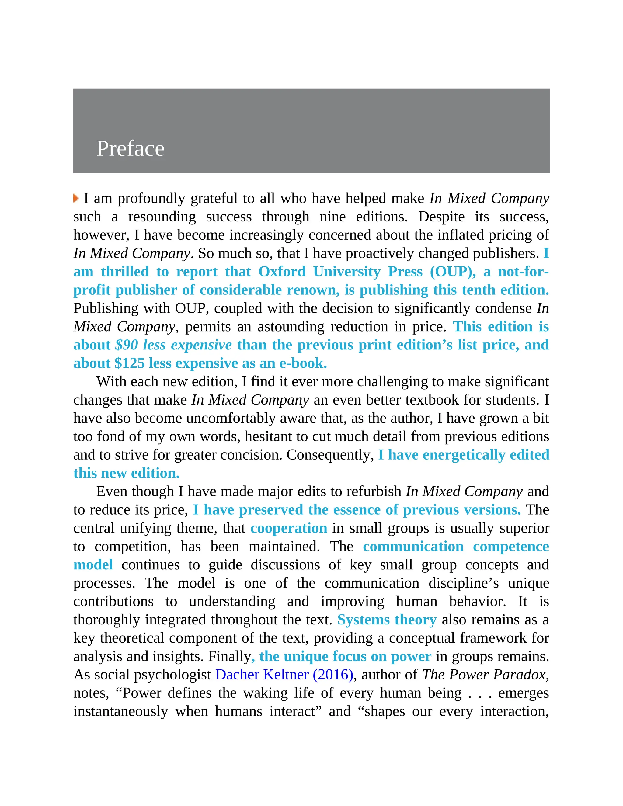 Preface
I am profoundly grateful to all who have helped make In Mixed Company
such a resounding success through nine editions. Despite its success,
however, I have become increasingly concerned about the inflated pricing of
In Mixed Company. So much so, that I have proactively changed publishers. I
am thrilled to report that Oxford University Press (OUP), a not-for-
profit publisher of considerable renown, is publishing this tenth edition.
Publishing with OUP, coupled with the decision to significantly condense In
Mixed Company, permits an astounding reduction in price. This edition is
about $90 less expensive than the previous print edition’s list price, and
about $125 less expensive as an e-book.
With each new edition, I find it ever more challenging to make significant
changes that make In Mixed Company an even better textbook for students. I
have also become uncomfortably aware that, as the author, I have grown a bit
too fond of my own words, hesitant to cut much detail from previous editions
and to strive for greater concision. Consequently, I have energetically edited
this new edition.
Even though I have made major edits to refurbish In Mixed Company and
to reduce its price, I have preserved the essence of previous versions. The
central unifying theme, that cooperation in small groups is usually superior
to competition, has been maintained. The communication competence
model continues to guide discussions of key small group concepts and
processes. The model is one of the communication discipline’s unique
contributions to understanding and improving human behavior. It is
thoroughly integrated throughout the text. Systems theory also remains as a
key theoretical component of the text, providing a conceptual framework for
analysis and insights. Finally, the unique focus on power in groups remains.
As social psychologist Dacher Keltner (2016), author of The Power Paradox,
notes, “Power defines the waking life of every human being . . . emerges
instantaneously when humans interact” and “shapes our every interaction,
 