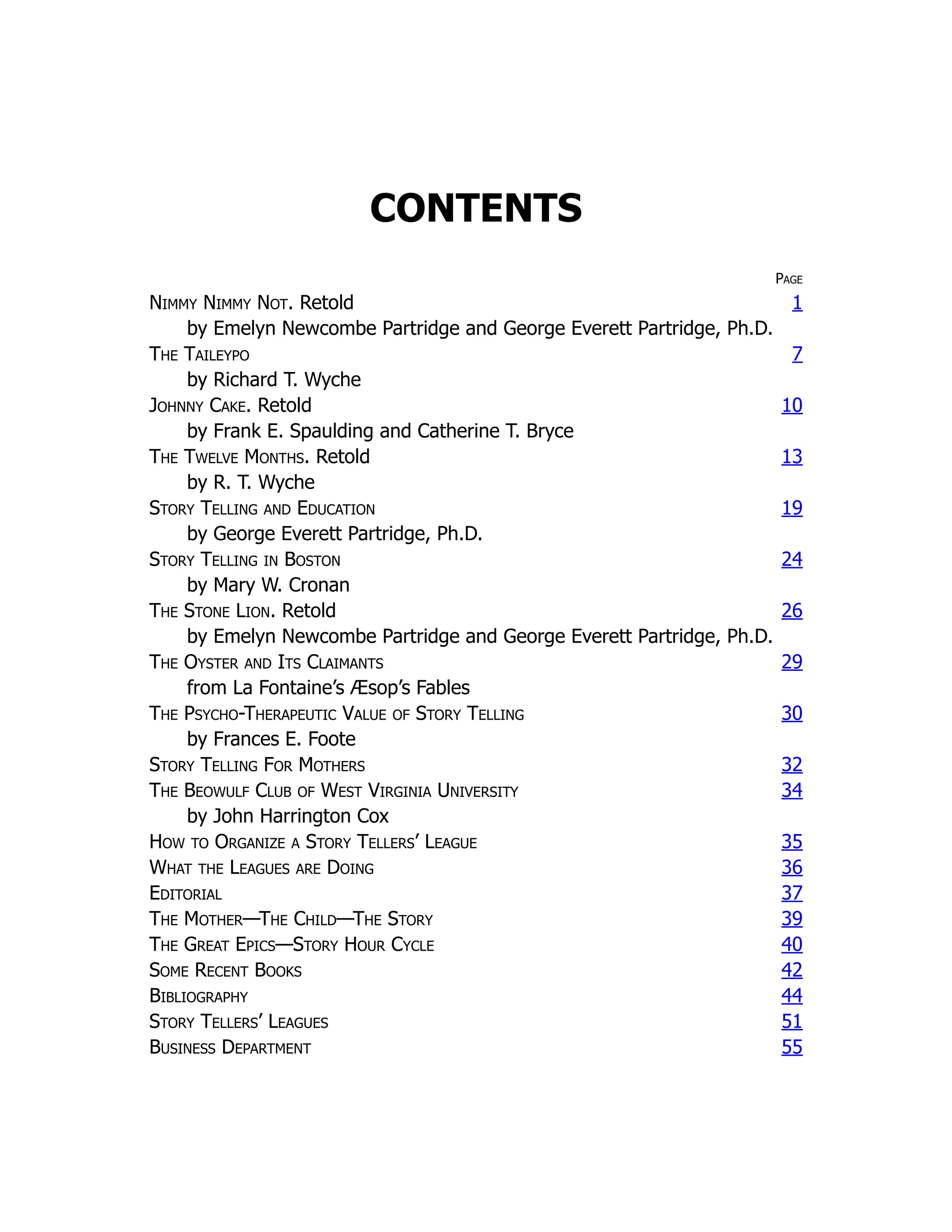 CONTENTS
Page
Nimmy Nimmy Not. Retold 1
by Emelyn Newcombe Partridge and George Everett Partridge, Ph.D.
The Taileypo 7
by Richard T. Wyche
Johnny Cake. Retold 10
by Frank E. Spaulding and Catherine T. Bryce
The Twelve Months. Retold 13
by R. T. Wyche
Story Telling and Education 19
by George Everett Partridge, Ph.D.
Story Telling in Boston 24
by Mary W. Cronan
The Stone Lion. Retold 26
by Emelyn Newcombe Partridge and George Everett Partridge, Ph.D.
The Oyster and Its Claimants 29
from La Fontaine’s Æsop’s Fables
The Psycho-Therapeutic Value of Story Telling 30
by Frances E. Foote
Story Telling For Mothers 32
The Beowulf Club of West Virginia University 34
by John Harrington Cox
How to Organize a Story Tellers’ League 35
What the Leagues are Doing 36
Editorial 37
The Mother—The Child—The Story 39
The Great Epics—Story Hour Cycle 40
Some Recent Books 42
Bibliography 44
Story Tellers’ Leagues 51
Business Department 55
 