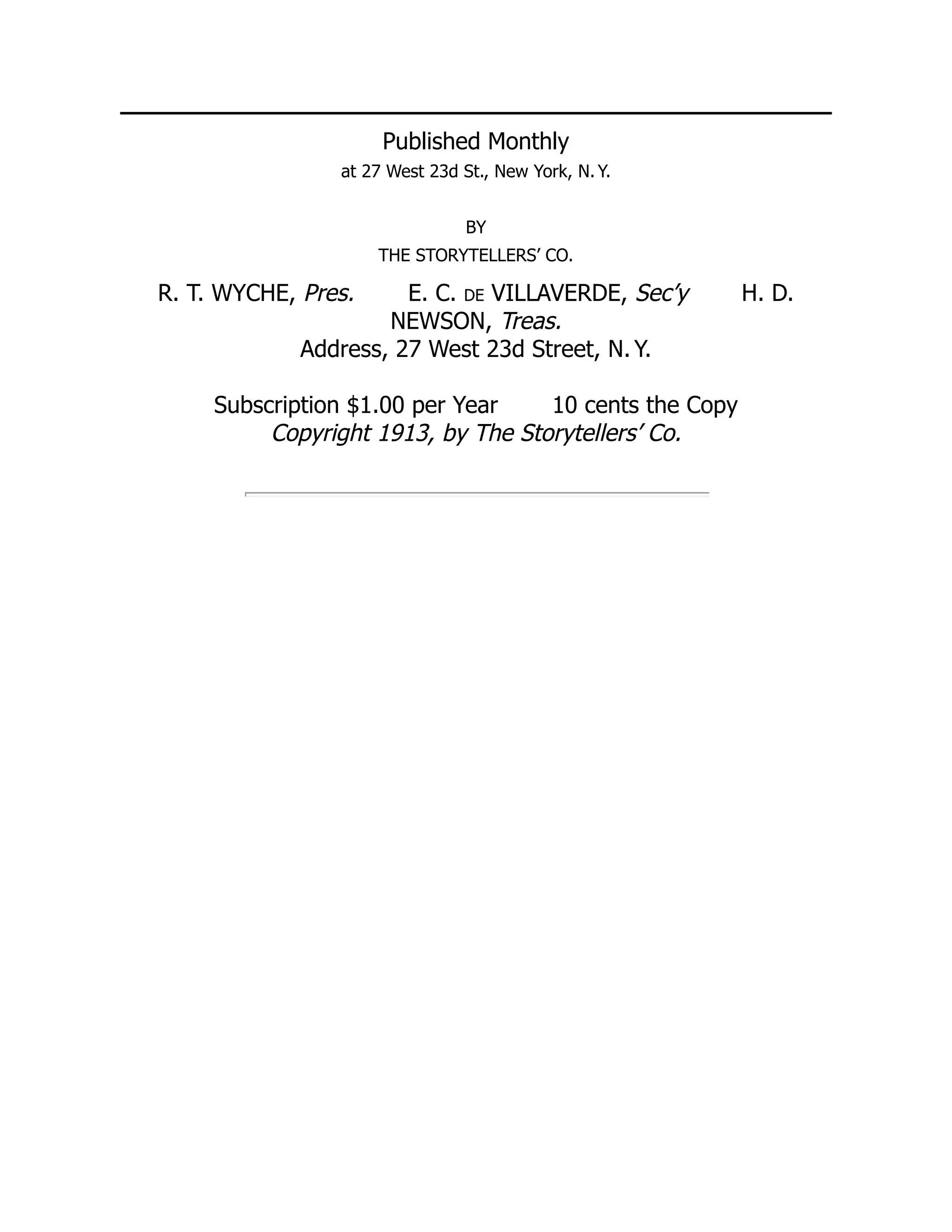 Published Monthly
at 27 West 23d St., New York, N. Y.
BY
THE STORYTELLERS’ CO.
R. T. WYCHE, Pres. E. C. de VILLAVERDE, Sec’y H. D.
NEWSON, Treas.
Address, 27 West 23d Street, N. Y.
Subscription $1.00 per Year 10 cents the Copy
Copyright 1913, by The Storytellers’ Co.
 