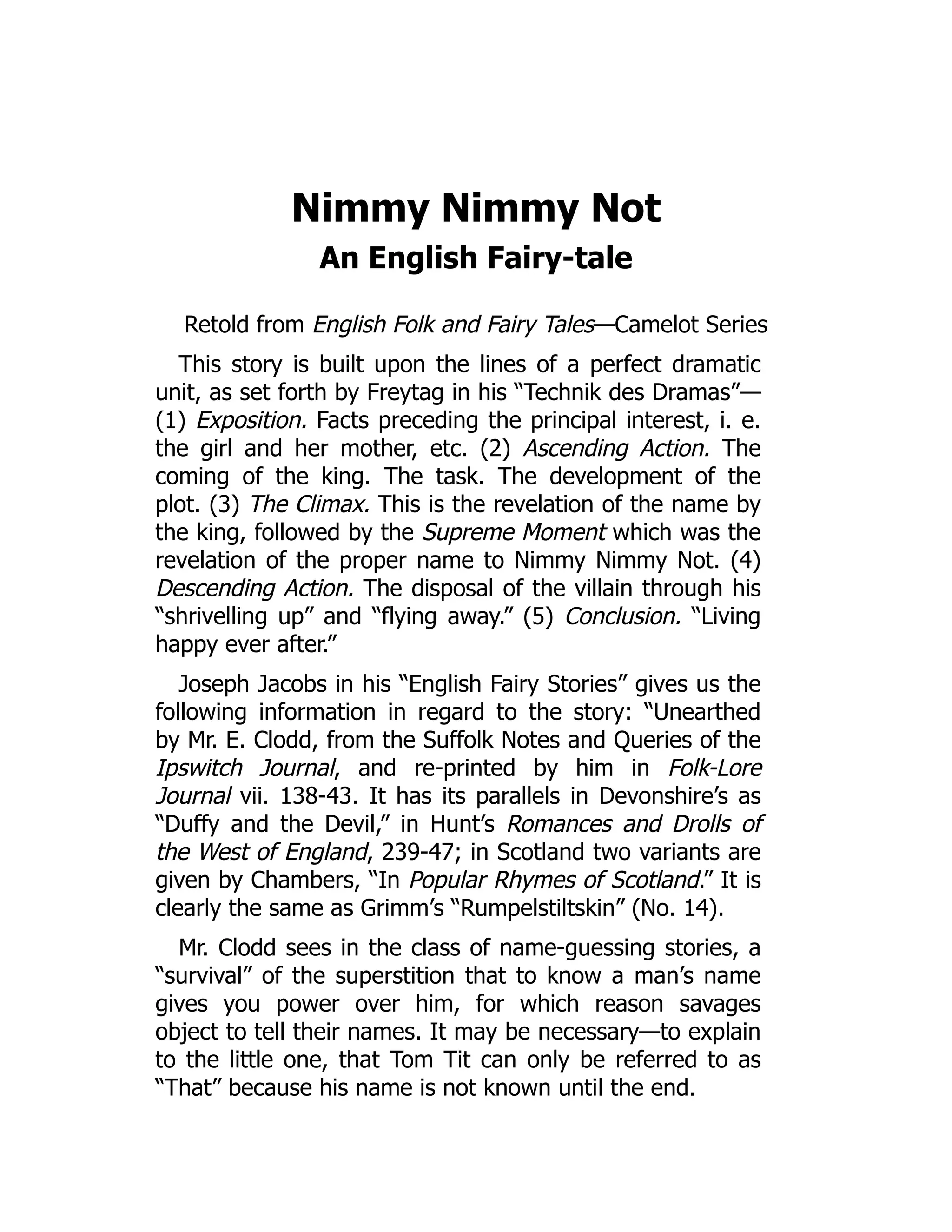 Nimmy Nimmy Not
An English Fairy-tale
Retold from English Folk and Fairy Tales—Camelot Series
This story is built upon the lines of a perfect dramatic
unit, as set forth by Freytag in his “Technik des Dramas”—
(1) Exposition. Facts preceding the principal interest, i. e.
the girl and her mother, etc. (2) Ascending Action. The
coming of the king. The task. The development of the
plot. (3) The Climax. This is the revelation of the name by
the king, followed by the Supreme Moment which was the
revelation of the proper name to Nimmy Nimmy Not. (4)
Descending Action. The disposal of the villain through his
“shrivelling up” and “flying away.” (5) Conclusion. “Living
happy ever after.”
Joseph Jacobs in his “English Fairy Stories” gives us the
following information in regard to the story: “Unearthed
by Mr. E. Clodd, from the Suffolk Notes and Queries of the
Ipswitch Journal, and re-printed by him in Folk-Lore
Journal vii. 138-43. It has its parallels in Devonshire’s as
“Duffy and the Devil,” in Hunt’s Romances and Drolls of
the West of England, 239-47; in Scotland two variants are
given by Chambers, “In Popular Rhymes of Scotland.” It is
clearly the same as Grimm’s “Rumpelstiltskin” (No. 14).
Mr. Clodd sees in the class of name-guessing stories, a
“survival” of the superstition that to know a man’s name
gives you power over him, for which reason savages
object to tell their names. It may be necessary—to explain
to the little one, that Tom Tit can only be referred to as
“That” because his name is not known until the end.
 