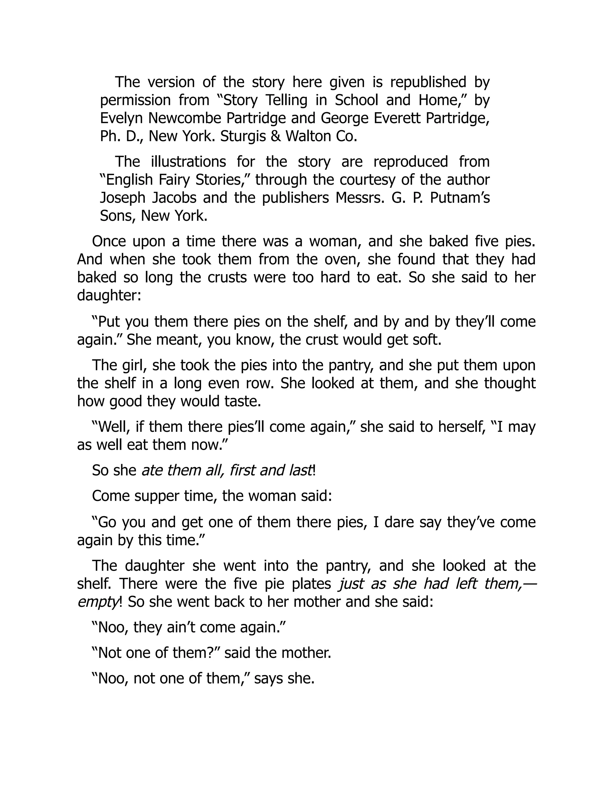 The version of the story here given is republished by
permission from “Story Telling in School and Home,” by
Evelyn Newcombe Partridge and George Everett Partridge,
Ph. D., New York. Sturgis & Walton Co.
The illustrations for the story are reproduced from
“English Fairy Stories,” through the courtesy of the author
Joseph Jacobs and the publishers Messrs. G. P. Putnam’s
Sons, New York.
Once upon a time there was a woman, and she baked five pies.
And when she took them from the oven, she found that they had
baked so long the crusts were too hard to eat. So she said to her
daughter:
“Put you them there pies on the shelf, and by and by they’ll come
again.” She meant, you know, the crust would get soft.
The girl, she took the pies into the pantry, and she put them upon
the shelf in a long even row. She looked at them, and she thought
how good they would taste.
“Well, if them there pies’ll come again,” she said to herself, “I may
as well eat them now.”
So she ate them all, first and last!
Come supper time, the woman said:
“Go you and get one of them there pies, I dare say they’ve come
again by this time.”
The daughter she went into the pantry, and she looked at the
shelf. There were the five pie plates just as she had left them,—
empty! So she went back to her mother and she said:
“Noo, they ain’t come again.”
“Not one of them?” said the mother.
“Noo, not one of them,” says she.
 