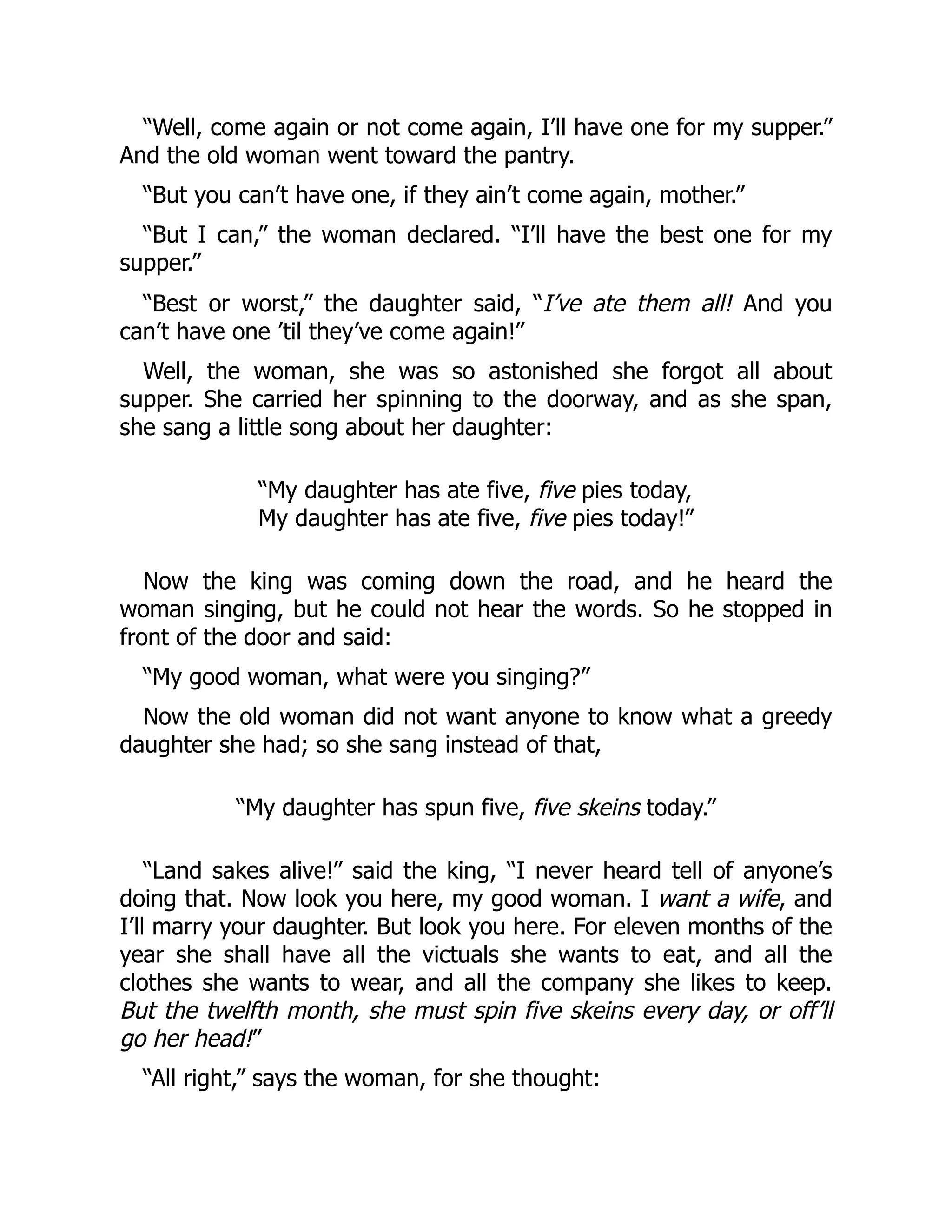 “Well, come again or not come again, I’ll have one for my supper.”
And the old woman went toward the pantry.
“But you can’t have one, if they ain’t come again, mother.”
“But I can,” the woman declared. “I’ll have the best one for my
supper.”
“Best or worst,” the daughter said, “I’ve ate them all! And you
can’t have one ’til they’ve come again!”
Well, the woman, she was so astonished she forgot all about
supper. She carried her spinning to the doorway, and as she span,
she sang a little song about her daughter:
“My daughter has ate five, five pies today,
My daughter has ate five, five pies today!”
Now the king was coming down the road, and he heard the
woman singing, but he could not hear the words. So he stopped in
front of the door and said:
“My good woman, what were you singing?”
Now the old woman did not want anyone to know what a greedy
daughter she had; so she sang instead of that,
“My daughter has spun five, five skeins today.”
“Land sakes alive!” said the king, “I never heard tell of anyone’s
doing that. Now look you here, my good woman. I want a wife, and
I’ll marry your daughter. But look you here. For eleven months of the
year she shall have all the victuals she wants to eat, and all the
clothes she wants to wear, and all the company she likes to keep.
But the twelfth month, she must spin five skeins every day, or off’ll
go her head!”
“All right,” says the woman, for she thought:
 