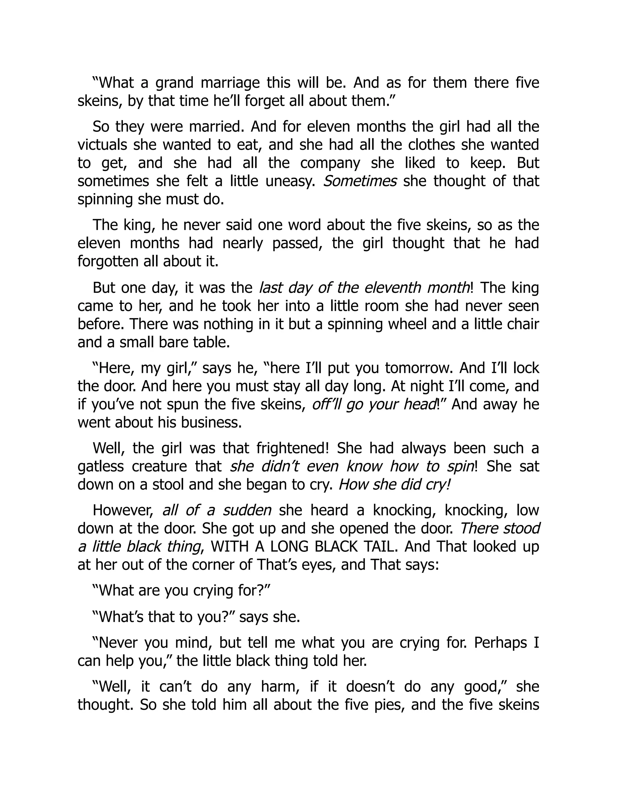 “What a grand marriage this will be. And as for them there five
skeins, by that time he’ll forget all about them.”
So they were married. And for eleven months the girl had all the
victuals she wanted to eat, and she had all the clothes she wanted
to get, and she had all the company she liked to keep. But
sometimes she felt a little uneasy. Sometimes she thought of that
spinning she must do.
The king, he never said one word about the five skeins, so as the
eleven months had nearly passed, the girl thought that he had
forgotten all about it.
But one day, it was the last day of the eleventh month! The king
came to her, and he took her into a little room she had never seen
before. There was nothing in it but a spinning wheel and a little chair
and a small bare table.
“Here, my girl,” says he, “here I’ll put you tomorrow. And I’ll lock
the door. And here you must stay all day long. At night I’ll come, and
if you’ve not spun the five skeins, off’ll go your head!” And away he
went about his business.
Well, the girl was that frightened! She had always been such a
gatless creature that she didn’t even know how to spin! She sat
down on a stool and she began to cry. How she did cry!
However, all of a sudden she heard a knocking, knocking, low
down at the door. She got up and she opened the door. There stood
a little black thing, WITH A LONG BLACK TAIL. And That looked up
at her out of the corner of That’s eyes, and That says:
“What are you crying for?”
“What’s that to you?” says she.
“Never you mind, but tell me what you are crying for. Perhaps I
can help you,” the little black thing told her.
“Well, it can’t do any harm, if it doesn’t do any good,” she
thought. So she told him all about the five pies, and the five skeins
 