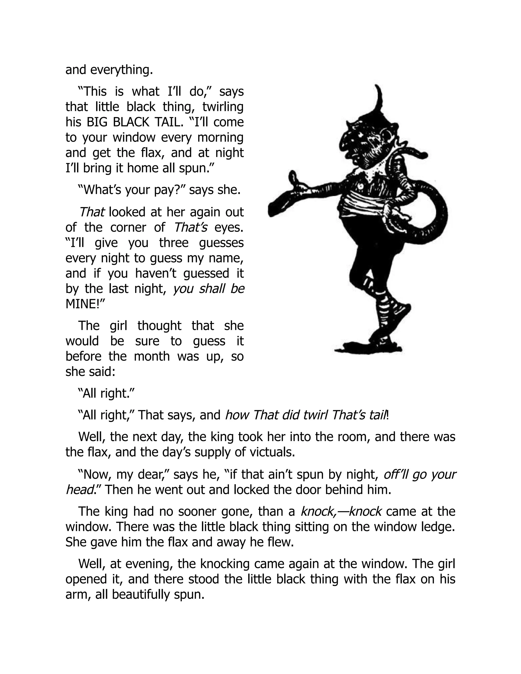 and everything.
“This is what I’ll do,” says
that little black thing, twirling
his BIG BLACK TAIL. “I’ll come
to your window every morning
and get the flax, and at night
I’ll bring it home all spun.”
“What’s your pay?” says she.
That looked at her again out
of the corner of That’s eyes.
“I’ll give you three guesses
every night to guess my name,
and if you haven’t guessed it
by the last night, you shall be
MINE!”
The girl thought that she
would be sure to guess it
before the month was up, so
she said:
“All right.”
“All right,” That says, and how That did twirl That’s tail!
Well, the next day, the king took her into the room, and there was
the flax, and the day’s supply of victuals.
“Now, my dear,” says he, “if that ain’t spun by night, off’ll go your
head.” Then he went out and locked the door behind him.
The king had no sooner gone, than a knock,—knock came at the
window. There was the little black thing sitting on the window ledge.
She gave him the flax and away he flew.
Well, at evening, the knocking came again at the window. The girl
opened it, and there stood the little black thing with the flax on his
arm, all beautifully spun.
 