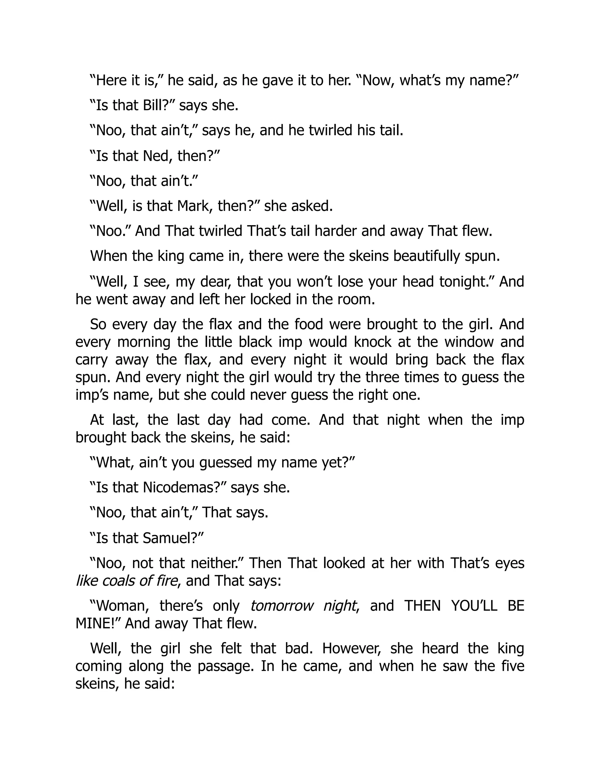 “Here it is,” he said, as he gave it to her. “Now, what’s my name?”
“Is that Bill?” says she.
“Noo, that ain’t,” says he, and he twirled his tail.
“Is that Ned, then?”
“Noo, that ain’t.”
“Well, is that Mark, then?” she asked.
“Noo.” And That twirled That’s tail harder and away That flew.
When the king came in, there were the skeins beautifully spun.
“Well, I see, my dear, that you won’t lose your head tonight.” And
he went away and left her locked in the room.
So every day the flax and the food were brought to the girl. And
every morning the little black imp would knock at the window and
carry away the flax, and every night it would bring back the flax
spun. And every night the girl would try the three times to guess the
imp’s name, but she could never guess the right one.
At last, the last day had come. And that night when the imp
brought back the skeins, he said:
“What, ain’t you guessed my name yet?”
“Is that Nicodemas?” says she.
“Noo, that ain’t,” That says.
“Is that Samuel?”
“Noo, not that neither.” Then That looked at her with That’s eyes
like coals of fire, and That says:
“Woman, there’s only tomorrow night, and THEN YOU’LL BE
MINE!” And away That flew.
Well, the girl she felt that bad. However, she heard the king
coming along the passage. In he came, and when he saw the five
skeins, he said:
 