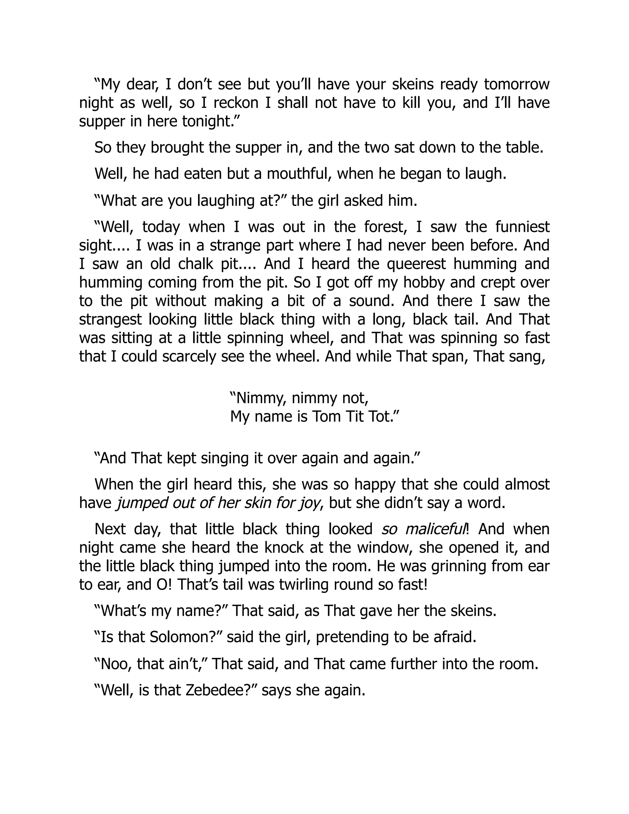 “My dear, I don’t see but you’ll have your skeins ready tomorrow
night as well, so I reckon I shall not have to kill you, and I’ll have
supper in here tonight.”
So they brought the supper in, and the two sat down to the table.
Well, he had eaten but a mouthful, when he began to laugh.
“What are you laughing at?” the girl asked him.
“Well, today when I was out in the forest, I saw the funniest
sight.... I was in a strange part where I had never been before. And
I saw an old chalk pit.... And I heard the queerest humming and
humming coming from the pit. So I got off my hobby and crept over
to the pit without making a bit of a sound. And there I saw the
strangest looking little black thing with a long, black tail. And That
was sitting at a little spinning wheel, and That was spinning so fast
that I could scarcely see the wheel. And while That span, That sang,
“Nimmy, nimmy not,
My name is Tom Tit Tot.”
“And That kept singing it over again and again.”
When the girl heard this, she was so happy that she could almost
have jumped out of her skin for joy, but she didn’t say a word.
Next day, that little black thing looked so maliceful! And when
night came she heard the knock at the window, she opened it, and
the little black thing jumped into the room. He was grinning from ear
to ear, and O! That’s tail was twirling round so fast!
“What’s my name?” That said, as That gave her the skeins.
“Is that Solomon?” said the girl, pretending to be afraid.
“Noo, that ain’t,” That said, and That came further into the room.
“Well, is that Zebedee?” says she again.
 