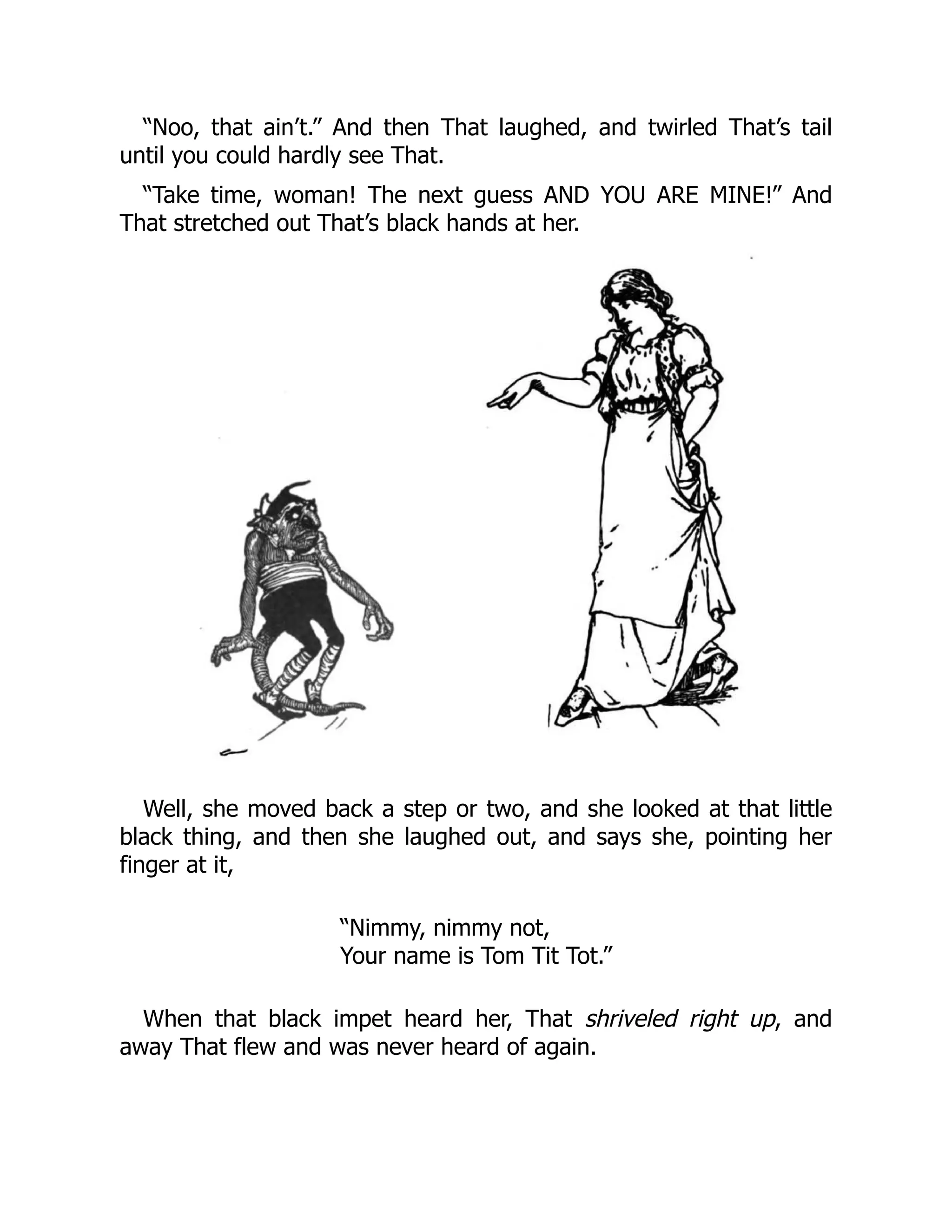 “Noo, that ain’t.” And then That laughed, and twirled That’s tail
until you could hardly see That.
“Take time, woman! The next guess AND YOU ARE MINE!” And
That stretched out That’s black hands at her.
Well, she moved back a step or two, and she looked at that little
black thing, and then she laughed out, and says she, pointing her
finger at it,
“Nimmy, nimmy not,
Your name is Tom Tit Tot.”
When that black impet heard her, That shriveled right up, and
away That flew and was never heard of again.
 