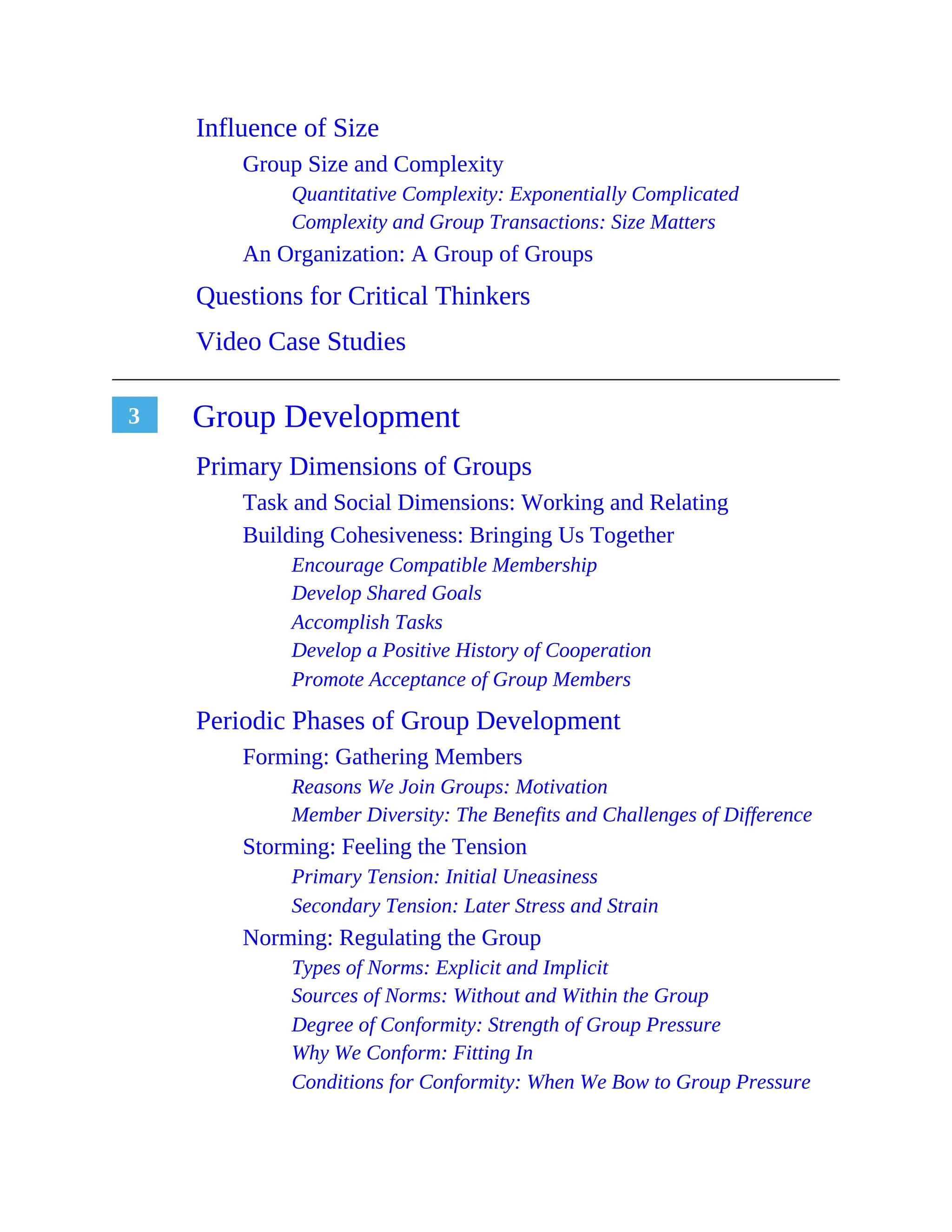 3
Influence of Size
Group Size and Complexity
Quantitative Complexity: Exponentially Complicated
Complexity and Group Transactions: Size Matters
An Organization: A Group of Groups
Questions for Critical Thinkers
Video Case Studies
Group Development
Primary Dimensions of Groups
Task and Social Dimensions: Working and Relating
Building Cohesiveness: Bringing Us Together
Encourage Compatible Membership
Develop Shared Goals
Accomplish Tasks
Develop a Positive History of Cooperation
Promote Acceptance of Group Members
Periodic Phases of Group Development
Forming: Gathering Members
Reasons We Join Groups: Motivation
Member Diversity: The Benefits and Challenges of Difference
Storming: Feeling the Tension
Primary Tension: Initial Uneasiness
Secondary Tension: Later Stress and Strain
Norming: Regulating the Group
Types of Norms: Explicit and Implicit
Sources of Norms: Without and Within the Group
Degree of Conformity: Strength of Group Pressure
Why We Conform: Fitting In
Conditions for Conformity: When We Bow to Group Pressure
 