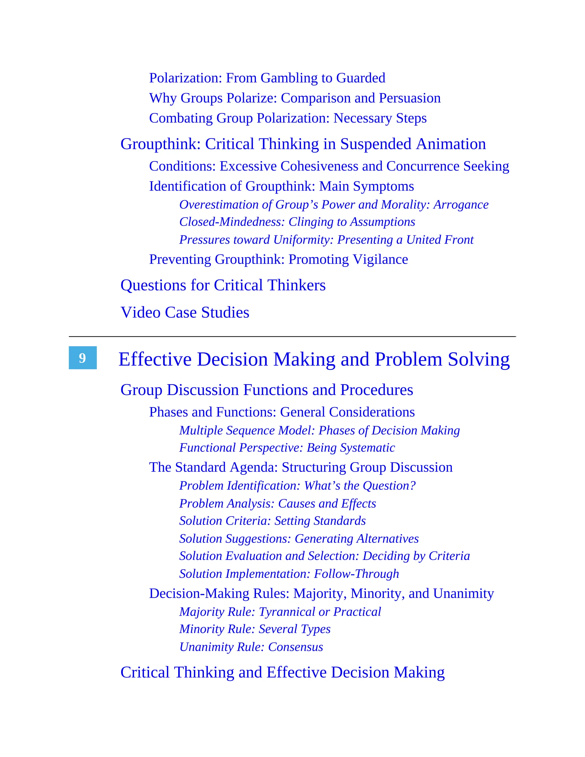 9
Polarization: From Gambling to Guarded
Why Groups Polarize: Comparison and Persuasion
Combating Group Polarization: Necessary Steps
Groupthink: Critical Thinking in Suspended Animation
Conditions: Excessive Cohesiveness and Concurrence Seeking
Identification of Groupthink: Main Symptoms
Overestimation of Group’s Power and Morality: Arrogance
Closed-Mindedness: Clinging to Assumptions
Pressures toward Uniformity: Presenting a United Front
Preventing Groupthink: Promoting Vigilance
Questions for Critical Thinkers
Video Case Studies
Effective Decision Making and Problem Solving
Group Discussion Functions and Procedures
Phases and Functions: General Considerations
Multiple Sequence Model: Phases of Decision Making
Functional Perspective: Being Systematic
The Standard Agenda: Structuring Group Discussion
Problem Identification: What’s the Question?
Problem Analysis: Causes and Effects
Solution Criteria: Setting Standards
Solution Suggestions: Generating Alternatives
Solution Evaluation and Selection: Deciding by Criteria
Solution Implementation: Follow-Through
Decision-Making Rules: Majority, Minority, and Unanimity
Majority Rule: Tyrannical or Practical
Minority Rule: Several Types
Unanimity Rule: Consensus
Critical Thinking and Effective Decision Making
 