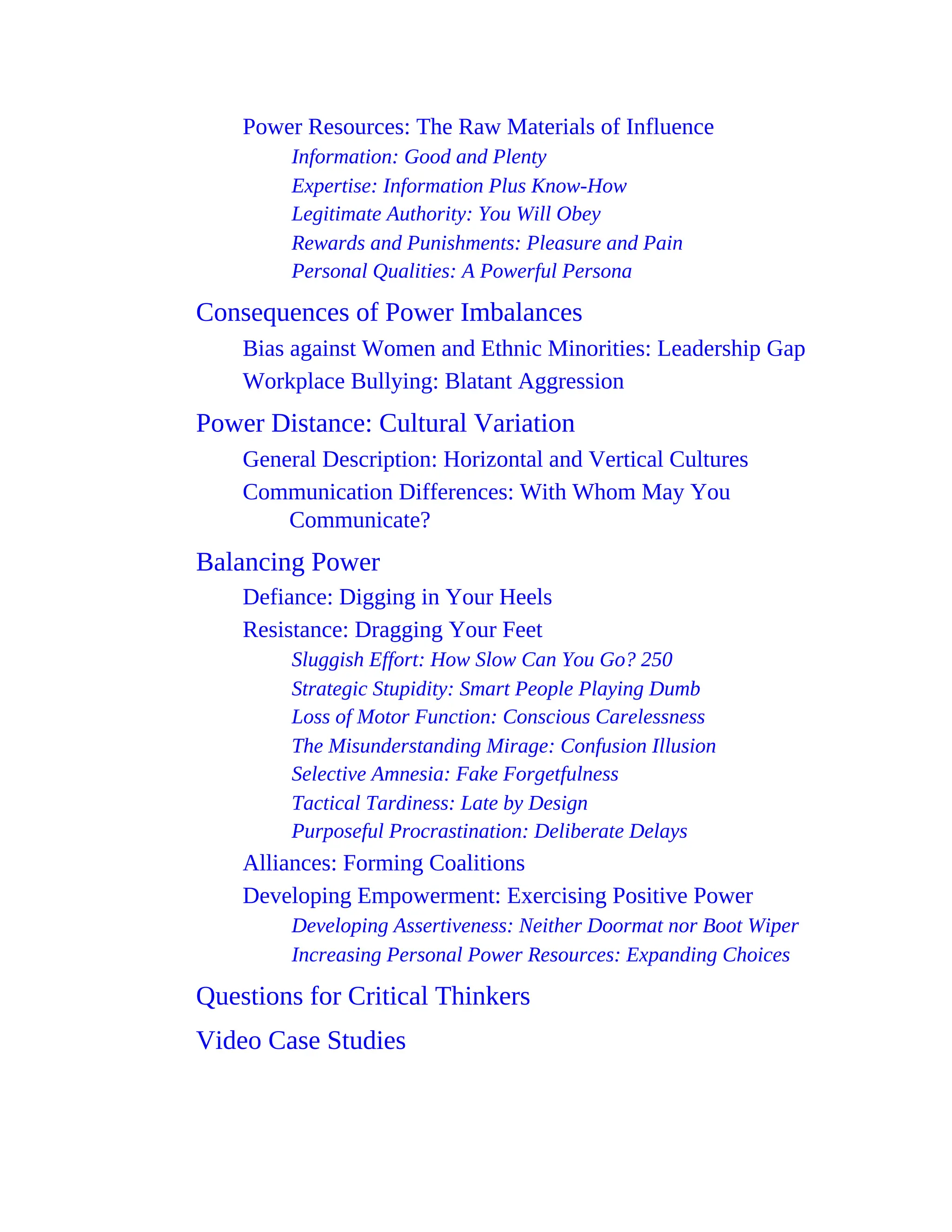 Power Resources: The Raw Materials of Influence
Information: Good and Plenty
Expertise: Information Plus Know-How
Legitimate Authority: You Will Obey
Rewards and Punishments: Pleasure and Pain
Personal Qualities: A Powerful Persona
Consequences of Power Imbalances
Bias against Women and Ethnic Minorities: Leadership Gap
Workplace Bullying: Blatant Aggression
Power Distance: Cultural Variation
General Description: Horizontal and Vertical Cultures
Communication Differences: With Whom May You
Communicate?
Balancing Power
Defiance: Digging in Your Heels
Resistance: Dragging Your Feet
Sluggish Effort: How Slow Can You Go? 250
Strategic Stupidity: Smart People Playing Dumb
Loss of Motor Function: Conscious Carelessness
The Misunderstanding Mirage: Confusion Illusion
Selective Amnesia: Fake Forgetfulness
Tactical Tardiness: Late by Design
Purposeful Procrastination: Deliberate Delays
Alliances: Forming Coalitions
Developing Empowerment: Exercising Positive Power
Developing Assertiveness: Neither Doormat nor Boot Wiper
Increasing Personal Power Resources: Expanding Choices
Questions for Critical Thinkers
Video Case Studies
 