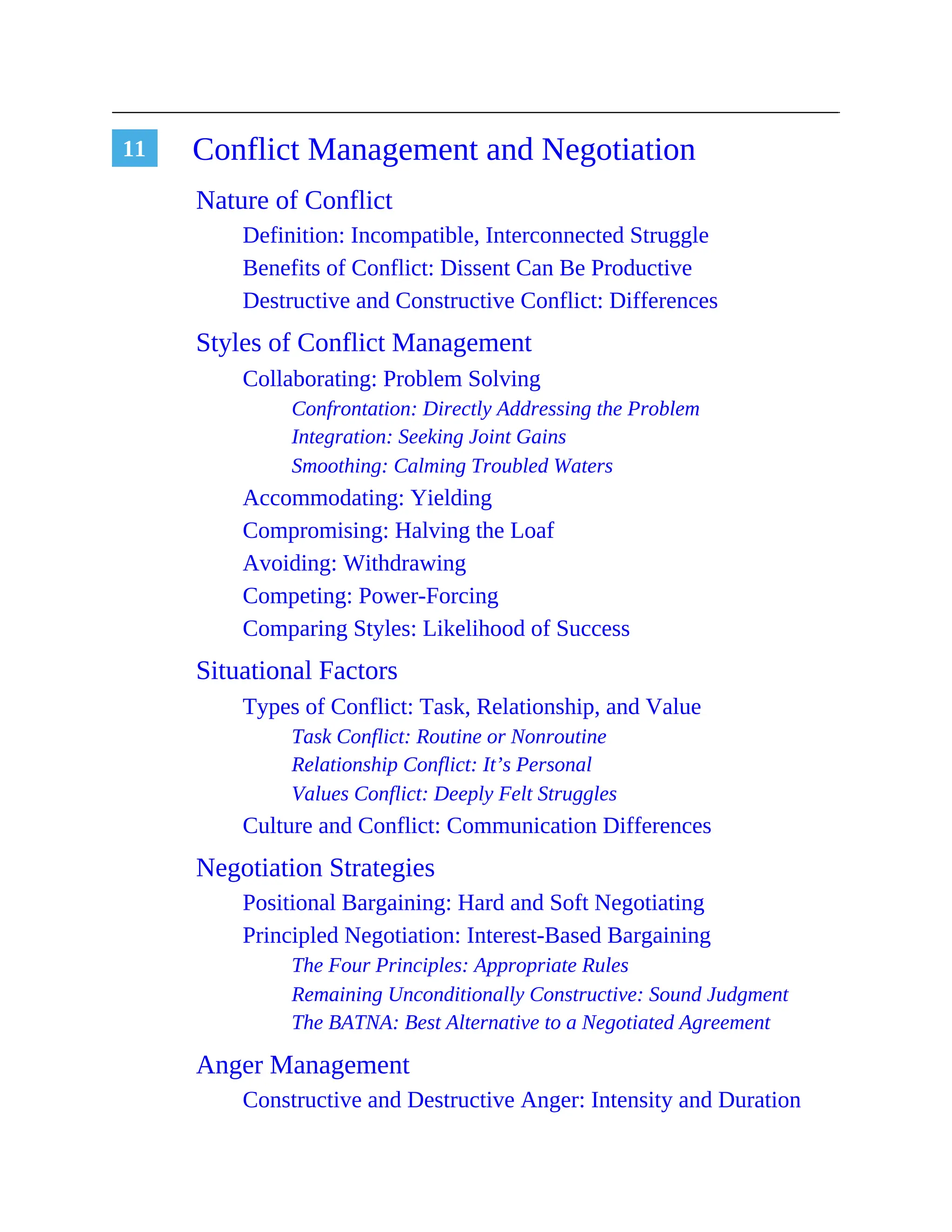 11 Conflict Management and Negotiation
Nature of Conflict
Definition: Incompatible, Interconnected Struggle
Benefits of Conflict: Dissent Can Be Productive
Destructive and Constructive Conflict: Differences
Styles of Conflict Management
Collaborating: Problem Solving
Confrontation: Directly Addressing the Problem
Integration: Seeking Joint Gains
Smoothing: Calming Troubled Waters
Accommodating: Yielding
Compromising: Halving the Loaf
Avoiding: Withdrawing
Competing: Power-Forcing
Comparing Styles: Likelihood of Success
Situational Factors
Types of Conflict: Task, Relationship, and Value
Task Conflict: Routine or Nonroutine
Relationship Conflict: It’s Personal
Values Conflict: Deeply Felt Struggles
Culture and Conflict: Communication Differences
Negotiation Strategies
Positional Bargaining: Hard and Soft Negotiating
Principled Negotiation: Interest-Based Bargaining
The Four Principles: Appropriate Rules
Remaining Unconditionally Constructive: Sound Judgment
The BATNA: Best Alternative to a Negotiated Agreement
Anger Management
Constructive and Destructive Anger: Intensity and Duration
 