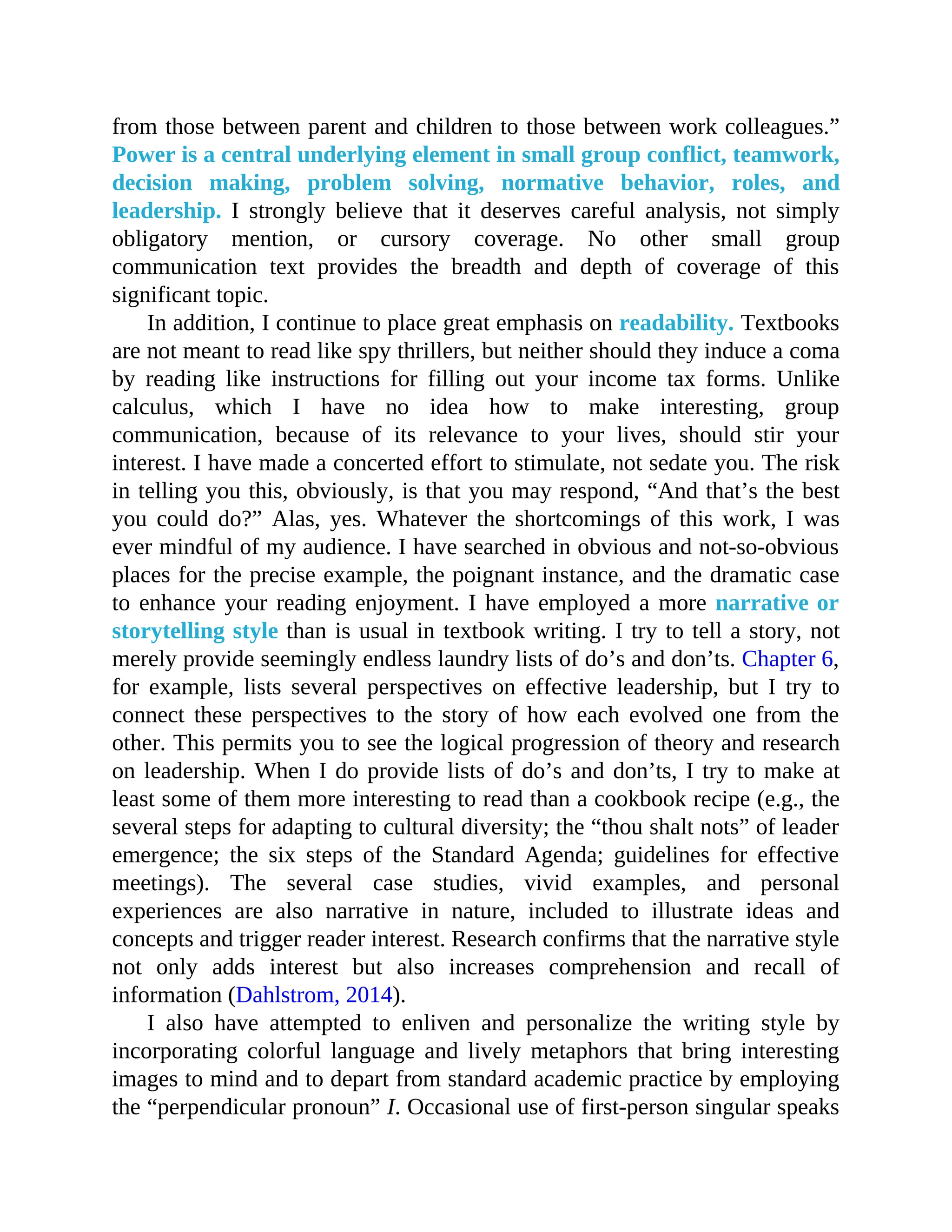 from those between parent and children to those between work colleagues.”
Power is a central underlying element in small group conflict, teamwork,
decision making, problem solving, normative behavior, roles, and
leadership. I strongly believe that it deserves careful analysis, not simply
obligatory mention, or cursory coverage. No other small group
communication text provides the breadth and depth of coverage of this
significant topic.
In addition, I continue to place great emphasis on readability. Textbooks
are not meant to read like spy thrillers, but neither should they induce a coma
by reading like instructions for filling out your income tax forms. Unlike
calculus, which I have no idea how to make interesting, group
communication, because of its relevance to your lives, should stir your
interest. I have made a concerted effort to stimulate, not sedate you. The risk
in telling you this, obviously, is that you may respond, “And that’s the best
you could do?” Alas, yes. Whatever the shortcomings of this work, I was
ever mindful of my audience. I have searched in obvious and not-so-obvious
places for the precise example, the poignant instance, and the dramatic case
to enhance your reading enjoyment. I have employed a more narrative or
storytelling style than is usual in textbook writing. I try to tell a story, not
merely provide seemingly endless laundry lists of do’s and don’ts. Chapter 6,
for example, lists several perspectives on effective leadership, but I try to
connect these perspectives to the story of how each evolved one from the
other. This permits you to see the logical progression of theory and research
on leadership. When I do provide lists of do’s and don’ts, I try to make at
least some of them more interesting to read than a cookbook recipe (e.g., the
several steps for adapting to cultural diversity; the “thou shalt nots” of leader
emergence; the six steps of the Standard Agenda; guidelines for effective
meetings). The several case studies, vivid examples, and personal
experiences are also narrative in nature, included to illustrate ideas and
concepts and trigger reader interest. Research confirms that the narrative style
not only adds interest but also increases comprehension and recall of
information (Dahlstrom, 2014).
I also have attempted to enliven and personalize the writing style by
incorporating colorful language and lively metaphors that bring interesting
images to mind and to depart from standard academic practice by employing
the “perpendicular pronoun” I. Occasional use of first-person singular speaks
 