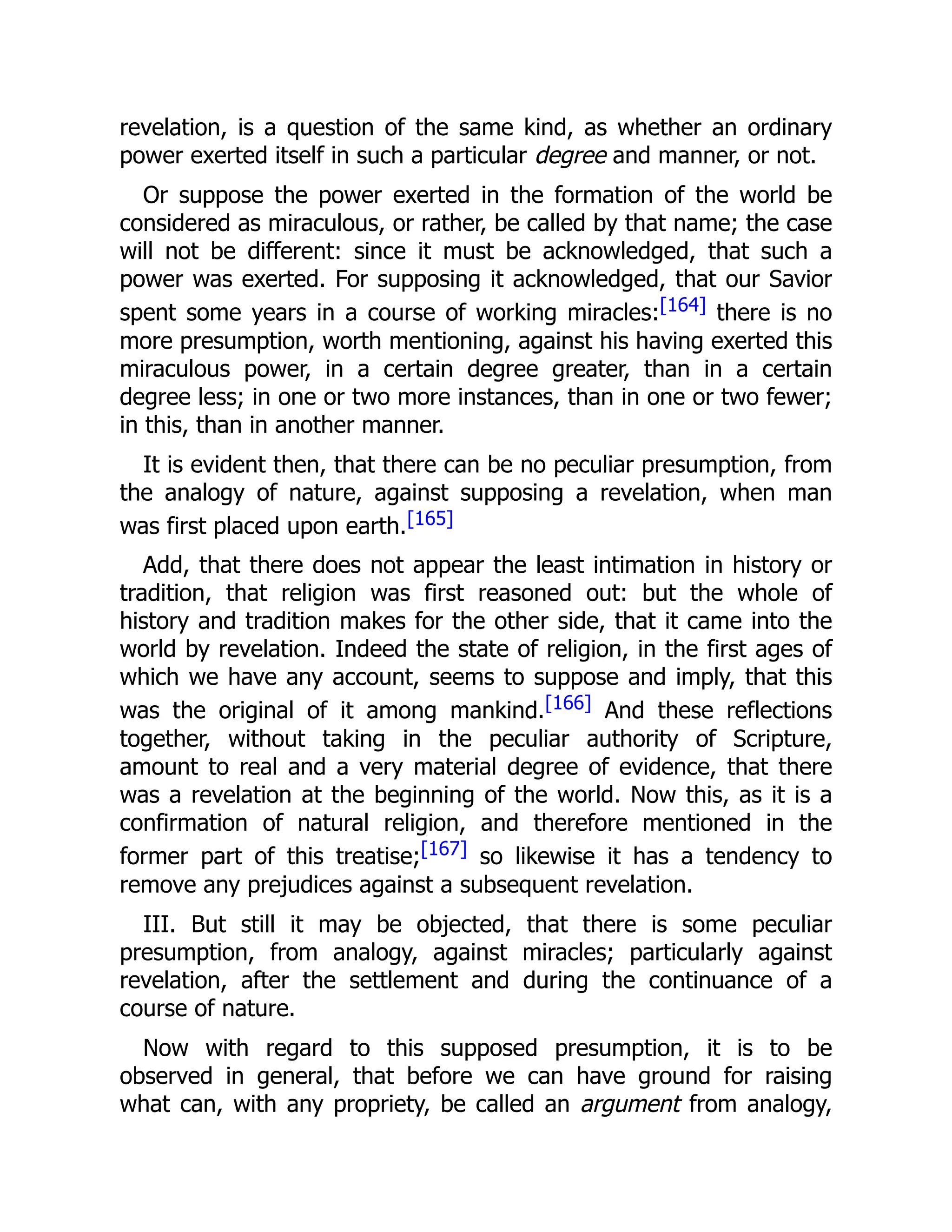 revelation, is a question of the same kind, as whether an ordinary
power exerted itself in such a particular degree and manner, or not.
Or suppose the power exerted in the formation of the world be
considered as miraculous, or rather, be called by that name; the case
will not be different: since it must be acknowledged, that such a
power was exerted. For supposing it acknowledged, that our Savior
spent some years in a course of working miracles:[164] there is no
more presumption, worth mentioning, against his having exerted this
miraculous power, in a certain degree greater, than in a certain
degree less; in one or two more instances, than in one or two fewer;
in this, than in another manner.
It is evident then, that there can be no peculiar presumption, from
the analogy of nature, against supposing a revelation, when man
was first placed upon earth.[165]
Add, that there does not appear the least intimation in history or
tradition, that religion was first reasoned out: but the whole of
history and tradition makes for the other side, that it came into the
world by revelation. Indeed the state of religion, in the first ages of
which we have any account, seems to suppose and imply, that this
was the original of it among mankind.[166] And these reflections
together, without taking in the peculiar authority of Scripture,
amount to real and a very material degree of evidence, that there
was a revelation at the beginning of the world. Now this, as it is a
confirmation of natural religion, and therefore mentioned in the
former part of this treatise;[167] so likewise it has a tendency to
remove any prejudices against a subsequent revelation.
III. But still it may be objected, that there is some peculiar
presumption, from analogy, against miracles; particularly against
revelation, after the settlement and during the continuance of a
course of nature.
Now with regard to this supposed presumption, it is to be
observed in general, that before we can have ground for raising
what can, with any propriety, be called an argument from analogy,
 