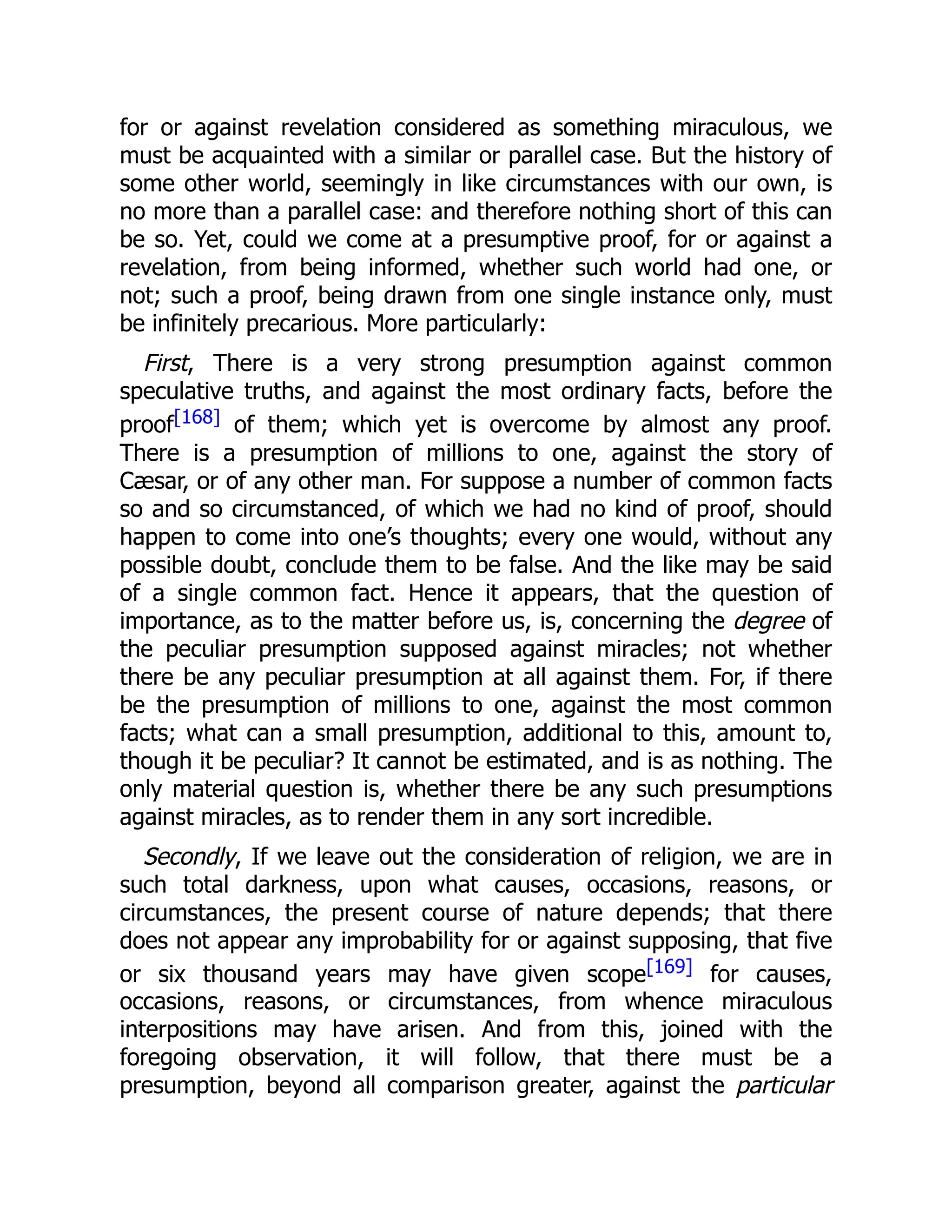 for or against revelation considered as something miraculous, we
must be acquainted with a similar or parallel case. But the history of
some other world, seemingly in like circumstances with our own, is
no more than a parallel case: and therefore nothing short of this can
be so. Yet, could we come at a presumptive proof, for or against a
revelation, from being informed, whether such world had one, or
not; such a proof, being drawn from one single instance only, must
be infinitely precarious. More particularly:
First, There is a very strong presumption against common
speculative truths, and against the most ordinary facts, before the
proof[168] of them; which yet is overcome by almost any proof.
There is a presumption of millions to one, against the story of
Cæsar, or of any other man. For suppose a number of common facts
so and so circumstanced, of which we had no kind of proof, should
happen to come into one’s thoughts; every one would, without any
possible doubt, conclude them to be false. And the like may be said
of a single common fact. Hence it appears, that the question of
importance, as to the matter before us, is, concerning the degree of
the peculiar presumption supposed against miracles; not whether
there be any peculiar presumption at all against them. For, if there
be the presumption of millions to one, against the most common
facts; what can a small presumption, additional to this, amount to,
though it be peculiar? It cannot be estimated, and is as nothing. The
only material question is, whether there be any such presumptions
against miracles, as to render them in any sort incredible.
Secondly, If we leave out the consideration of religion, we are in
such total darkness, upon what causes, occasions, reasons, or
circumstances, the present course of nature depends; that there
does not appear any improbability for or against supposing, that five
or six thousand years may have given scope[169] for causes,
occasions, reasons, or circumstances, from whence miraculous
interpositions may have arisen. And from this, joined with the
foregoing observation, it will follow, that there must be a
presumption, beyond all comparison greater, against the particular
 