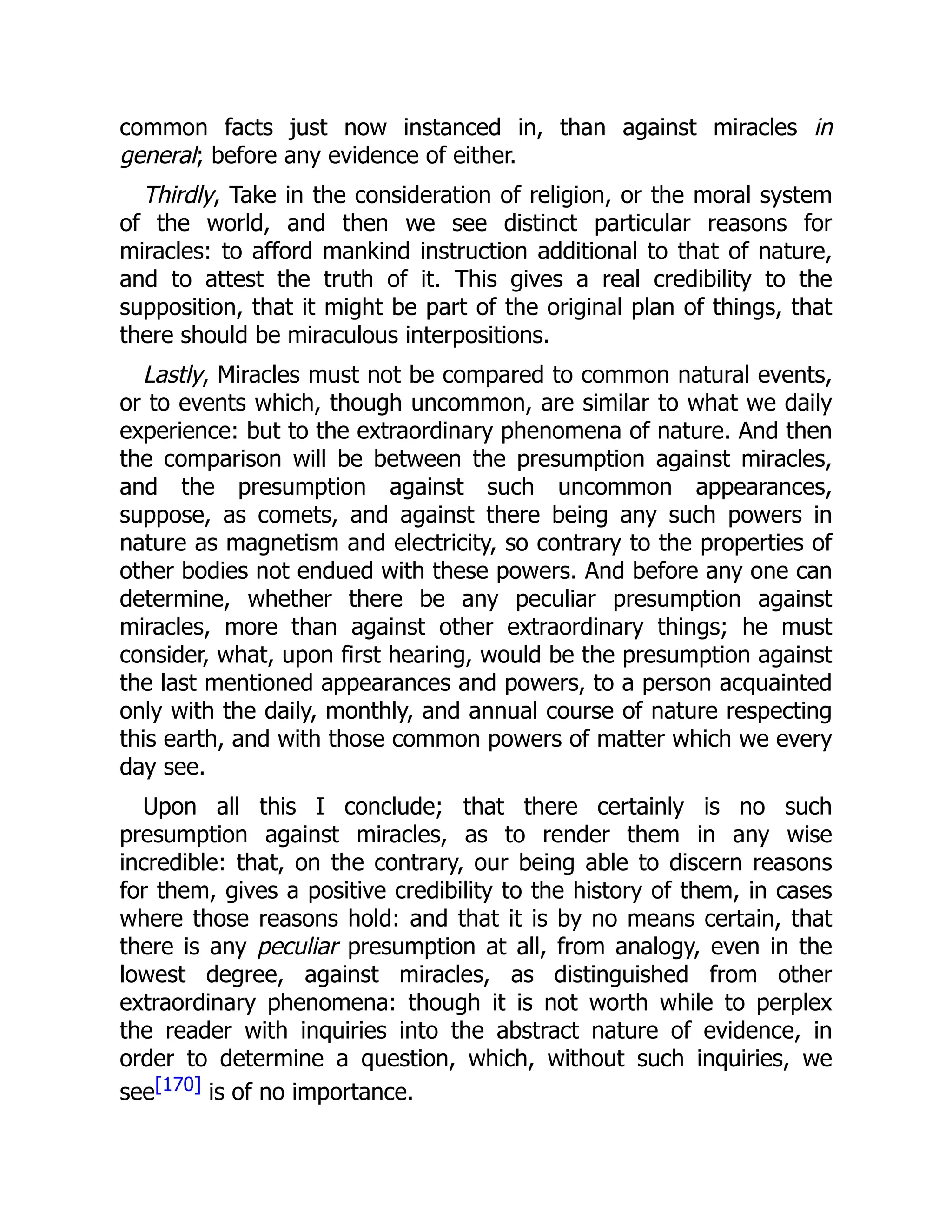 common facts just now instanced in, than against miracles in
general; before any evidence of either.
Thirdly, Take in the consideration of religion, or the moral system
of the world, and then we see distinct particular reasons for
miracles: to afford mankind instruction additional to that of nature,
and to attest the truth of it. This gives a real credibility to the
supposition, that it might be part of the original plan of things, that
there should be miraculous interpositions.
Lastly, Miracles must not be compared to common natural events,
or to events which, though uncommon, are similar to what we daily
experience: but to the extraordinary phenomena of nature. And then
the comparison will be between the presumption against miracles,
and the presumption against such uncommon appearances,
suppose, as comets, and against there being any such powers in
nature as magnetism and electricity, so contrary to the properties of
other bodies not endued with these powers. And before any one can
determine, whether there be any peculiar presumption against
miracles, more than against other extraordinary things; he must
consider, what, upon first hearing, would be the presumption against
the last mentioned appearances and powers, to a person acquainted
only with the daily, monthly, and annual course of nature respecting
this earth, and with those common powers of matter which we every
day see.
Upon all this I conclude; that there certainly is no such
presumption against miracles, as to render them in any wise
incredible: that, on the contrary, our being able to discern reasons
for them, gives a positive credibility to the history of them, in cases
where those reasons hold: and that it is by no means certain, that
there is any peculiar presumption at all, from analogy, even in the
lowest degree, against miracles, as distinguished from other
extraordinary phenomena: though it is not worth while to perplex
the reader with inquiries into the abstract nature of evidence, in
order to determine a question, which, without such inquiries, we
see[170] is of no importance.
 