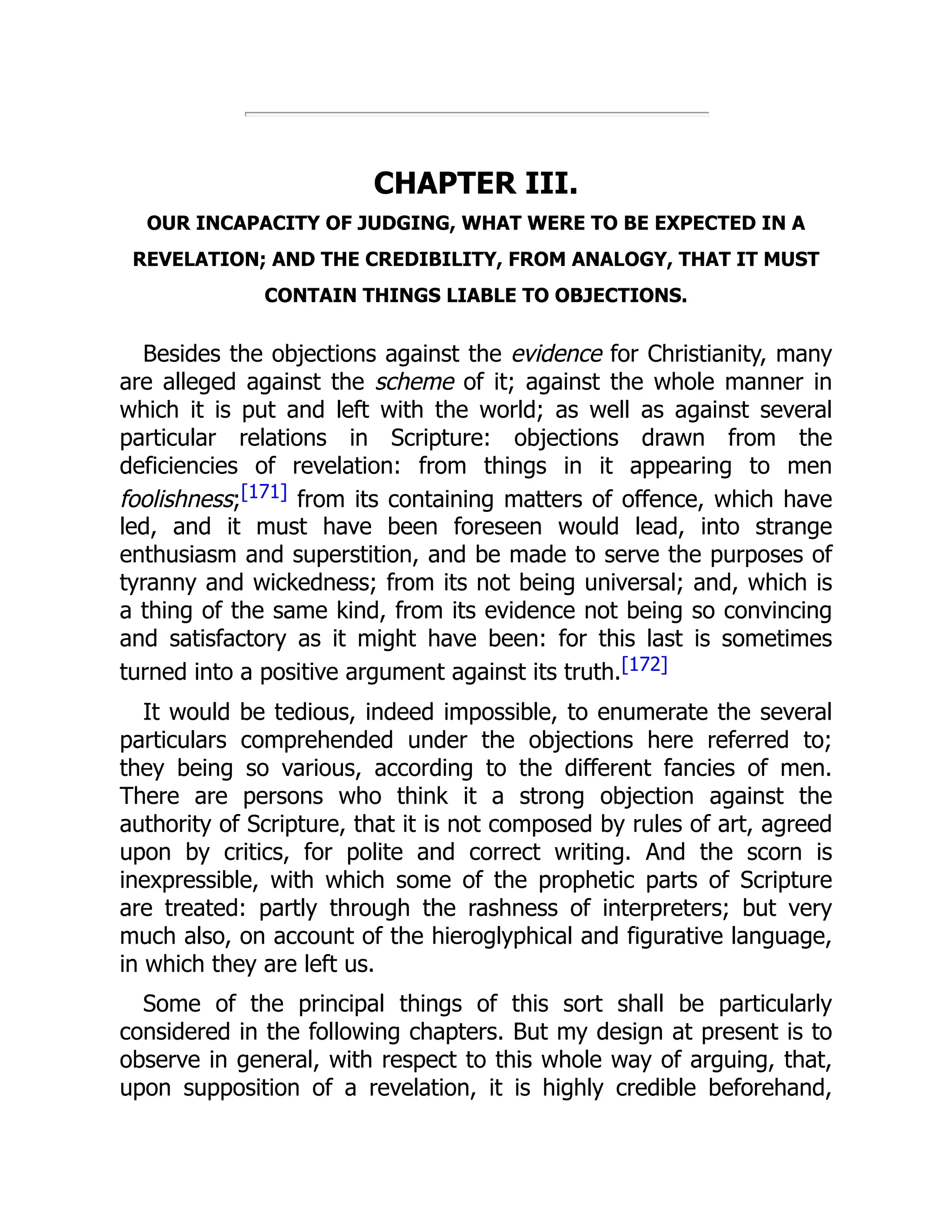 CHAPTER III.
OUR INCAPACITY OF JUDGING, WHAT WERE TO BE EXPECTED IN A
REVELATION; AND THE CREDIBILITY, FROM ANALOGY, THAT IT MUST
CONTAIN THINGS LIABLE TO OBJECTIONS.
Besides the objections against the evidence for Christianity, many
are alleged against the scheme of it; against the whole manner in
which it is put and left with the world; as well as against several
particular relations in Scripture: objections drawn from the
deficiencies of revelation: from things in it appearing to men
foolishness;[171] from its containing matters of offence, which have
led, and it must have been foreseen would lead, into strange
enthusiasm and superstition, and be made to serve the purposes of
tyranny and wickedness; from its not being universal; and, which is
a thing of the same kind, from its evidence not being so convincing
and satisfactory as it might have been: for this last is sometimes
turned into a positive argument against its truth.[172]
It would be tedious, indeed impossible, to enumerate the several
particulars comprehended under the objections here referred to;
they being so various, according to the different fancies of men.
There are persons who think it a strong objection against the
authority of Scripture, that it is not composed by rules of art, agreed
upon by critics, for polite and correct writing. And the scorn is
inexpressible, with which some of the prophetic parts of Scripture
are treated: partly through the rashness of interpreters; but very
much also, on account of the hieroglyphical and figurative language,
in which they are left us.
Some of the principal things of this sort shall be particularly
considered in the following chapters. But my design at present is to
observe in general, with respect to this whole way of arguing, that,
upon supposition of a revelation, it is highly credible beforehand,
 