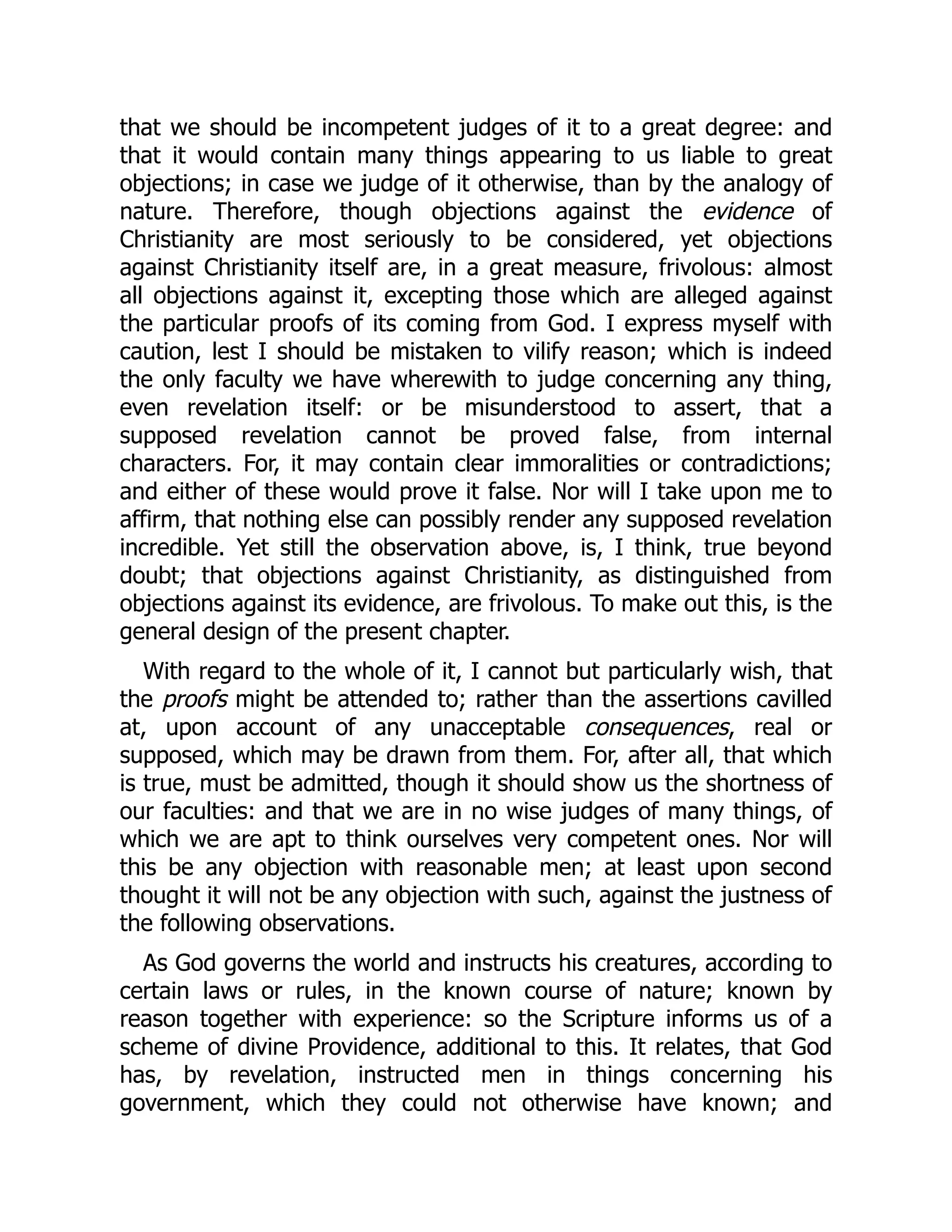 that we should be incompetent judges of it to a great degree: and
that it would contain many things appearing to us liable to great
objections; in case we judge of it otherwise, than by the analogy of
nature. Therefore, though objections against the evidence of
Christianity are most seriously to be considered, yet objections
against Christianity itself are, in a great measure, frivolous: almost
all objections against it, excepting those which are alleged against
the particular proofs of its coming from God. I express myself with
caution, lest I should be mistaken to vilify reason; which is indeed
the only faculty we have wherewith to judge concerning any thing,
even revelation itself: or be misunderstood to assert, that a
supposed revelation cannot be proved false, from internal
characters. For, it may contain clear immoralities or contradictions;
and either of these would prove it false. Nor will I take upon me to
affirm, that nothing else can possibly render any supposed revelation
incredible. Yet still the observation above, is, I think, true beyond
doubt; that objections against Christianity, as distinguished from
objections against its evidence, are frivolous. To make out this, is the
general design of the present chapter.
With regard to the whole of it, I cannot but particularly wish, that
the proofs might be attended to; rather than the assertions cavilled
at, upon account of any unacceptable consequences, real or
supposed, which may be drawn from them. For, after all, that which
is true, must be admitted, though it should show us the shortness of
our faculties: and that we are in no wise judges of many things, of
which we are apt to think ourselves very competent ones. Nor will
this be any objection with reasonable men; at least upon second
thought it will not be any objection with such, against the justness of
the following observations.
As God governs the world and instructs his creatures, according to
certain laws or rules, in the known course of nature; known by
reason together with experience: so the Scripture informs us of a
scheme of divine Providence, additional to this. It relates, that God
has, by revelation, instructed men in things concerning his
government, which they could not otherwise have known; and
 