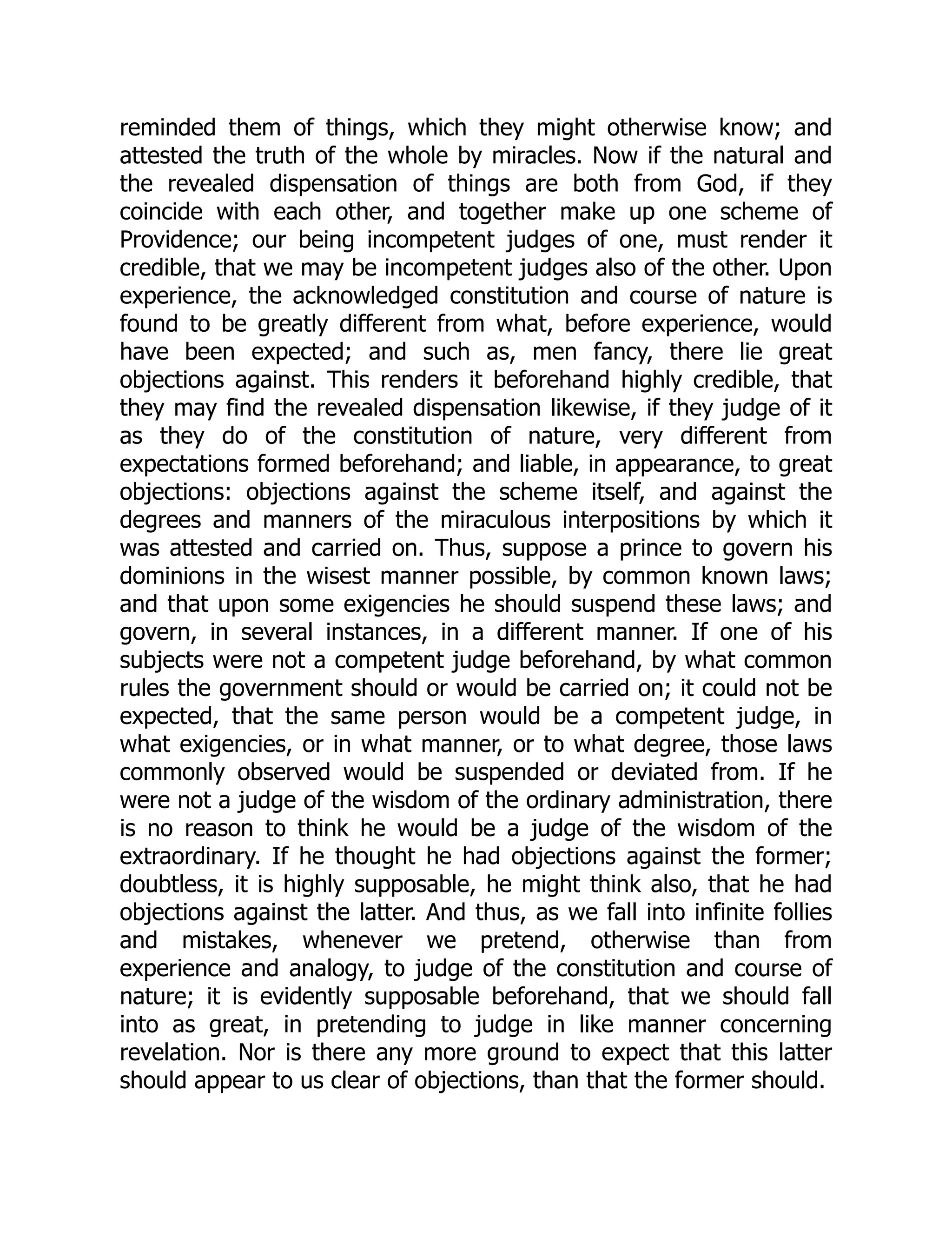 reminded them of things, which they might otherwise know; and
attested the truth of the whole by miracles. Now if the natural and
the revealed dispensation of things are both from God, if they
coincide with each other, and together make up one scheme of
Providence; our being incompetent judges of one, must render it
credible, that we may be incompetent judges also of the other. Upon
experience, the acknowledged constitution and course of nature is
found to be greatly different from what, before experience, would
have been expected; and such as, men fancy, there lie great
objections against. This renders it beforehand highly credible, that
they may find the revealed dispensation likewise, if they judge of it
as they do of the constitution of nature, very different from
expectations formed beforehand; and liable, in appearance, to great
objections: objections against the scheme itself, and against the
degrees and manners of the miraculous interpositions by which it
was attested and carried on. Thus, suppose a prince to govern his
dominions in the wisest manner possible, by common known laws;
and that upon some exigencies he should suspend these laws; and
govern, in several instances, in a different manner. If one of his
subjects were not a competent judge beforehand, by what common
rules the government should or would be carried on; it could not be
expected, that the same person would be a competent judge, in
what exigencies, or in what manner, or to what degree, those laws
commonly observed would be suspended or deviated from. If he
were not a judge of the wisdom of the ordinary administration, there
is no reason to think he would be a judge of the wisdom of the
extraordinary. If he thought he had objections against the former;
doubtless, it is highly supposable, he might think also, that he had
objections against the latter. And thus, as we fall into infinite follies
and mistakes, whenever we pretend, otherwise than from
experience and analogy, to judge of the constitution and course of
nature; it is evidently supposable beforehand, that we should fall
into as great, in pretending to judge in like manner concerning
revelation. Nor is there any more ground to expect that this latter
should appear to us clear of objections, than that the former should.
 