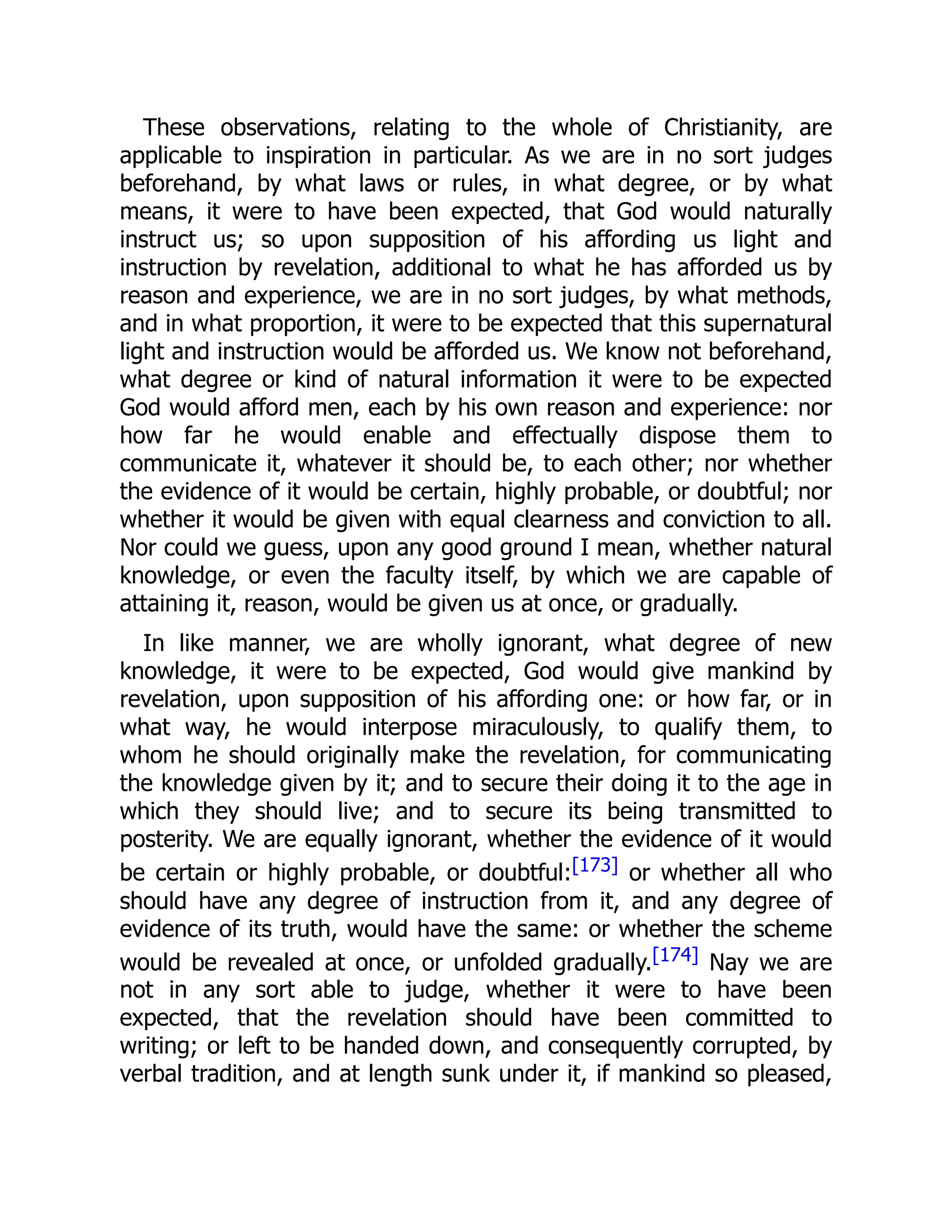 These observations, relating to the whole of Christianity, are
applicable to inspiration in particular. As we are in no sort judges
beforehand, by what laws or rules, in what degree, or by what
means, it were to have been expected, that God would naturally
instruct us; so upon supposition of his affording us light and
instruction by revelation, additional to what he has afforded us by
reason and experience, we are in no sort judges, by what methods,
and in what proportion, it were to be expected that this supernatural
light and instruction would be afforded us. We know not beforehand,
what degree or kind of natural information it were to be expected
God would afford men, each by his own reason and experience: nor
how far he would enable and effectually dispose them to
communicate it, whatever it should be, to each other; nor whether
the evidence of it would be certain, highly probable, or doubtful; nor
whether it would be given with equal clearness and conviction to all.
Nor could we guess, upon any good ground I mean, whether natural
knowledge, or even the faculty itself, by which we are capable of
attaining it, reason, would be given us at once, or gradually.
In like manner, we are wholly ignorant, what degree of new
knowledge, it were to be expected, God would give mankind by
revelation, upon supposition of his affording one: or how far, or in
what way, he would interpose miraculously, to qualify them, to
whom he should originally make the revelation, for communicating
the knowledge given by it; and to secure their doing it to the age in
which they should live; and to secure its being transmitted to
posterity. We are equally ignorant, whether the evidence of it would
be certain or highly probable, or doubtful:[173] or whether all who
should have any degree of instruction from it, and any degree of
evidence of its truth, would have the same: or whether the scheme
would be revealed at once, or unfolded gradually.[174] Nay we are
not in any sort able to judge, whether it were to have been
expected, that the revelation should have been committed to
writing; or left to be handed down, and consequently corrupted, by
verbal tradition, and at length sunk under it, if mankind so pleased,
 
