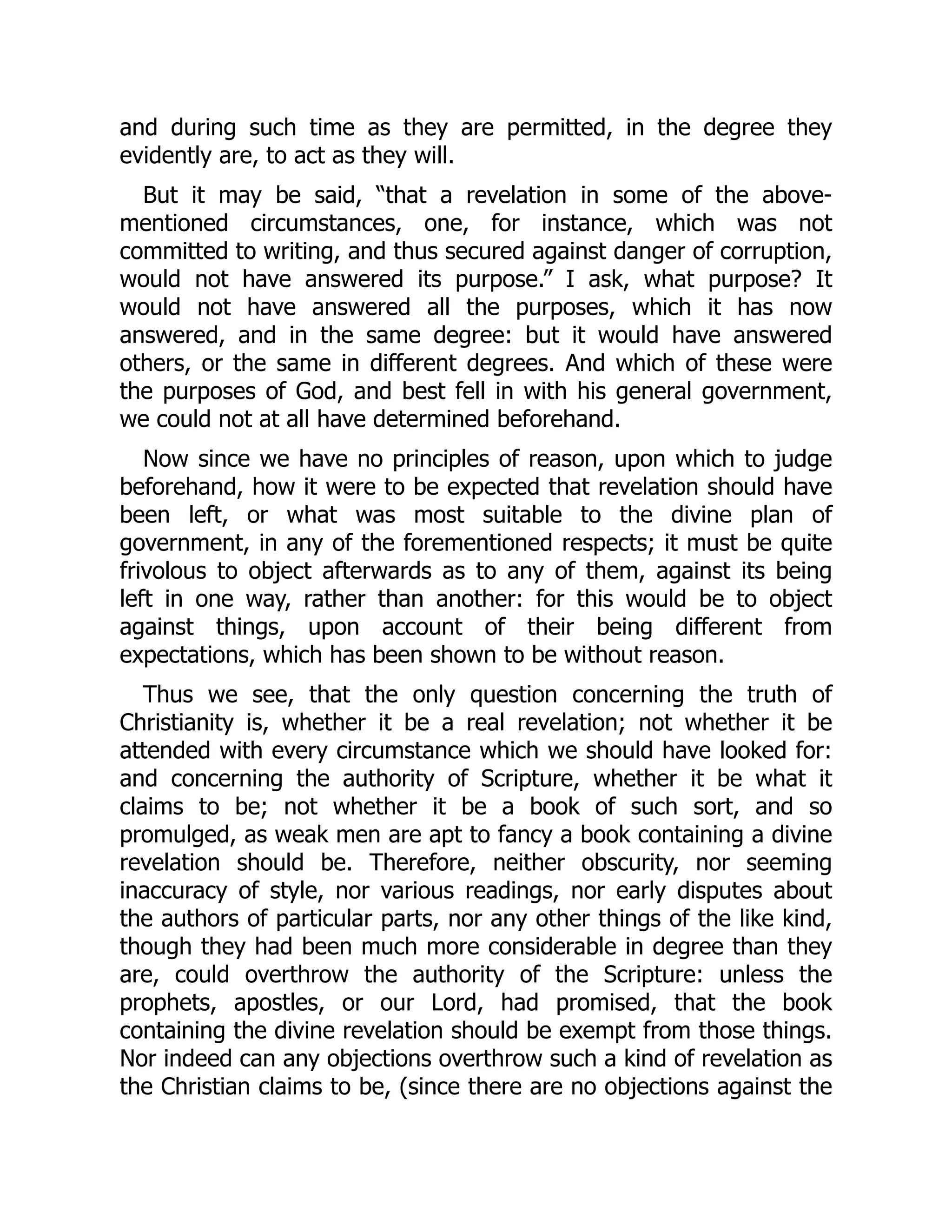 and during such time as they are permitted, in the degree they
evidently are, to act as they will.
But it may be said, “that a revelation in some of the above-
mentioned circumstances, one, for instance, which was not
committed to writing, and thus secured against danger of corruption,
would not have answered its purpose.” I ask, what purpose? It
would not have answered all the purposes, which it has now
answered, and in the same degree: but it would have answered
others, or the same in different degrees. And which of these were
the purposes of God, and best fell in with his general government,
we could not at all have determined beforehand.
Now since we have no principles of reason, upon which to judge
beforehand, how it were to be expected that revelation should have
been left, or what was most suitable to the divine plan of
government, in any of the forementioned respects; it must be quite
frivolous to object afterwards as to any of them, against its being
left in one way, rather than another: for this would be to object
against things, upon account of their being different from
expectations, which has been shown to be without reason.
Thus we see, that the only question concerning the truth of
Christianity is, whether it be a real revelation; not whether it be
attended with every circumstance which we should have looked for:
and concerning the authority of Scripture, whether it be what it
claims to be; not whether it be a book of such sort, and so
promulged, as weak men are apt to fancy a book containing a divine
revelation should be. Therefore, neither obscurity, nor seeming
inaccuracy of style, nor various readings, nor early disputes about
the authors of particular parts, nor any other things of the like kind,
though they had been much more considerable in degree than they
are, could overthrow the authority of the Scripture: unless the
prophets, apostles, or our Lord, had promised, that the book
containing the divine revelation should be exempt from those things.
Nor indeed can any objections overthrow such a kind of revelation as
the Christian claims to be, (since there are no objections against the
 