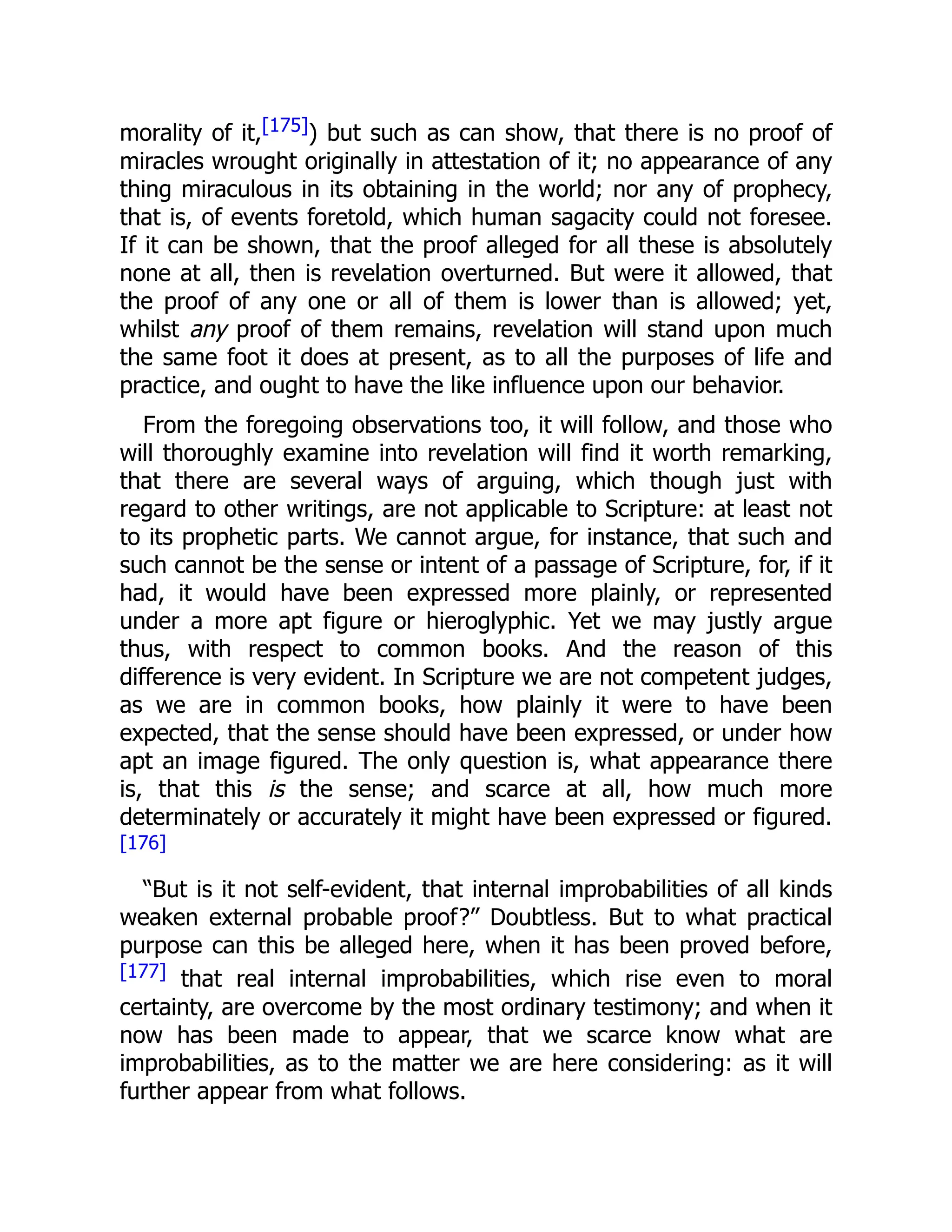 morality of it,[175]) but such as can show, that there is no proof of
miracles wrought originally in attestation of it; no appearance of any
thing miraculous in its obtaining in the world; nor any of prophecy,
that is, of events foretold, which human sagacity could not foresee.
If it can be shown, that the proof alleged for all these is absolutely
none at all, then is revelation overturned. But were it allowed, that
the proof of any one or all of them is lower than is allowed; yet,
whilst any proof of them remains, revelation will stand upon much
the same foot it does at present, as to all the purposes of life and
practice, and ought to have the like influence upon our behavior.
From the foregoing observations too, it will follow, and those who
will thoroughly examine into revelation will find it worth remarking,
that there are several ways of arguing, which though just with
regard to other writings, are not applicable to Scripture: at least not
to its prophetic parts. We cannot argue, for instance, that such and
such cannot be the sense or intent of a passage of Scripture, for, if it
had, it would have been expressed more plainly, or represented
under a more apt figure or hieroglyphic. Yet we may justly argue
thus, with respect to common books. And the reason of this
difference is very evident. In Scripture we are not competent judges,
as we are in common books, how plainly it were to have been
expected, that the sense should have been expressed, or under how
apt an image figured. The only question is, what appearance there
is, that this is the sense; and scarce at all, how much more
determinately or accurately it might have been expressed or figured.
[176]
“But is it not self-evident, that internal improbabilities of all kinds
weaken external probable proof?” Doubtless. But to what practical
purpose can this be alleged here, when it has been proved before,
[177] that real internal improbabilities, which rise even to moral
certainty, are overcome by the most ordinary testimony; and when it
now has been made to appear, that we scarce know what are
improbabilities, as to the matter we are here considering: as it will
further appear from what follows.
 