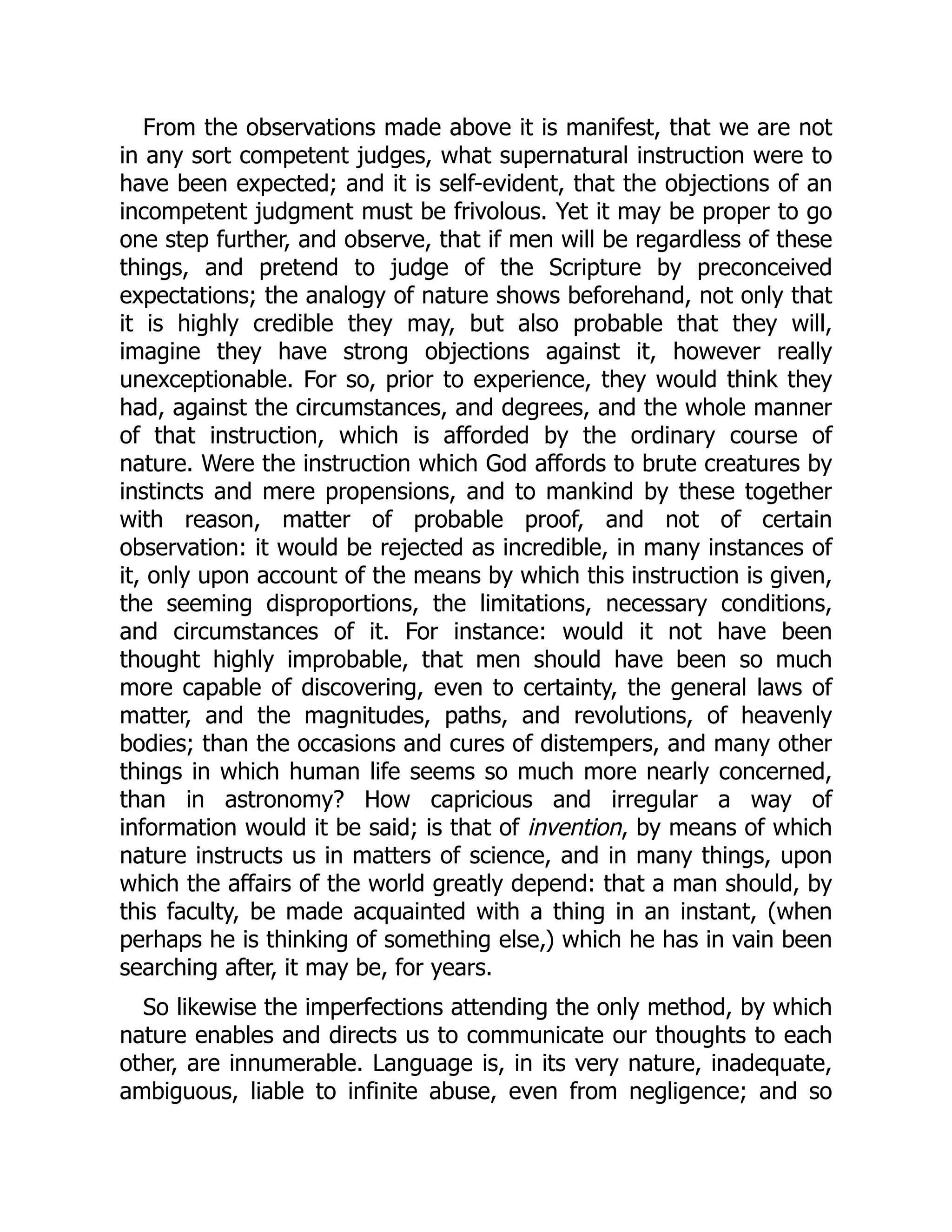From the observations made above it is manifest, that we are not
in any sort competent judges, what supernatural instruction were to
have been expected; and it is self-evident, that the objections of an
incompetent judgment must be frivolous. Yet it may be proper to go
one step further, and observe, that if men will be regardless of these
things, and pretend to judge of the Scripture by preconceived
expectations; the analogy of nature shows beforehand, not only that
it is highly credible they may, but also probable that they will,
imagine they have strong objections against it, however really
unexceptionable. For so, prior to experience, they would think they
had, against the circumstances, and degrees, and the whole manner
of that instruction, which is afforded by the ordinary course of
nature. Were the instruction which God affords to brute creatures by
instincts and mere propensions, and to mankind by these together
with reason, matter of probable proof, and not of certain
observation: it would be rejected as incredible, in many instances of
it, only upon account of the means by which this instruction is given,
the seeming disproportions, the limitations, necessary conditions,
and circumstances of it. For instance: would it not have been
thought highly improbable, that men should have been so much
more capable of discovering, even to certainty, the general laws of
matter, and the magnitudes, paths, and revolutions, of heavenly
bodies; than the occasions and cures of distempers, and many other
things in which human life seems so much more nearly concerned,
than in astronomy? How capricious and irregular a way of
information would it be said; is that of invention, by means of which
nature instructs us in matters of science, and in many things, upon
which the affairs of the world greatly depend: that a man should, by
this faculty, be made acquainted with a thing in an instant, (when
perhaps he is thinking of something else,) which he has in vain been
searching after, it may be, for years.
So likewise the imperfections attending the only method, by which
nature enables and directs us to communicate our thoughts to each
other, are innumerable. Language is, in its very nature, inadequate,
ambiguous, liable to infinite abuse, even from negligence; and so
 
