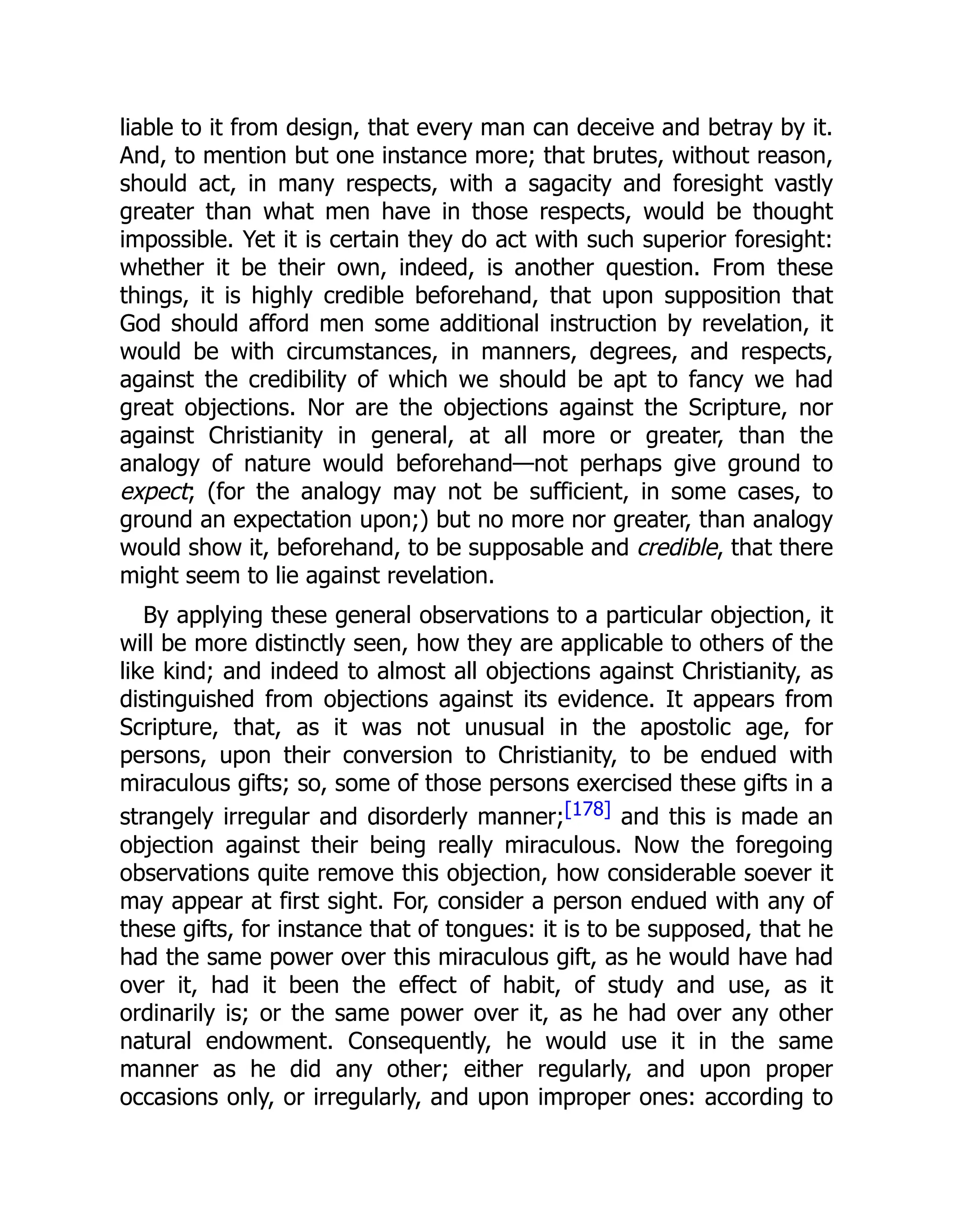 liable to it from design, that every man can deceive and betray by it.
And, to mention but one instance more; that brutes, without reason,
should act, in many respects, with a sagacity and foresight vastly
greater than what men have in those respects, would be thought
impossible. Yet it is certain they do act with such superior foresight:
whether it be their own, indeed, is another question. From these
things, it is highly credible beforehand, that upon supposition that
God should afford men some additional instruction by revelation, it
would be with circumstances, in manners, degrees, and respects,
against the credibility of which we should be apt to fancy we had
great objections. Nor are the objections against the Scripture, nor
against Christianity in general, at all more or greater, than the
analogy of nature would beforehand—not perhaps give ground to
expect; (for the analogy may not be sufficient, in some cases, to
ground an expectation upon;) but no more nor greater, than analogy
would show it, beforehand, to be supposable and credible, that there
might seem to lie against revelation.
By applying these general observations to a particular objection, it
will be more distinctly seen, how they are applicable to others of the
like kind; and indeed to almost all objections against Christianity, as
distinguished from objections against its evidence. It appears from
Scripture, that, as it was not unusual in the apostolic age, for
persons, upon their conversion to Christianity, to be endued with
miraculous gifts; so, some of those persons exercised these gifts in a
strangely irregular and disorderly manner;[178] and this is made an
objection against their being really miraculous. Now the foregoing
observations quite remove this objection, how considerable soever it
may appear at first sight. For, consider a person endued with any of
these gifts, for instance that of tongues: it is to be supposed, that he
had the same power over this miraculous gift, as he would have had
over it, had it been the effect of habit, of study and use, as it
ordinarily is; or the same power over it, as he had over any other
natural endowment. Consequently, he would use it in the same
manner as he did any other; either regularly, and upon proper
occasions only, or irregularly, and upon improper ones: according to
 