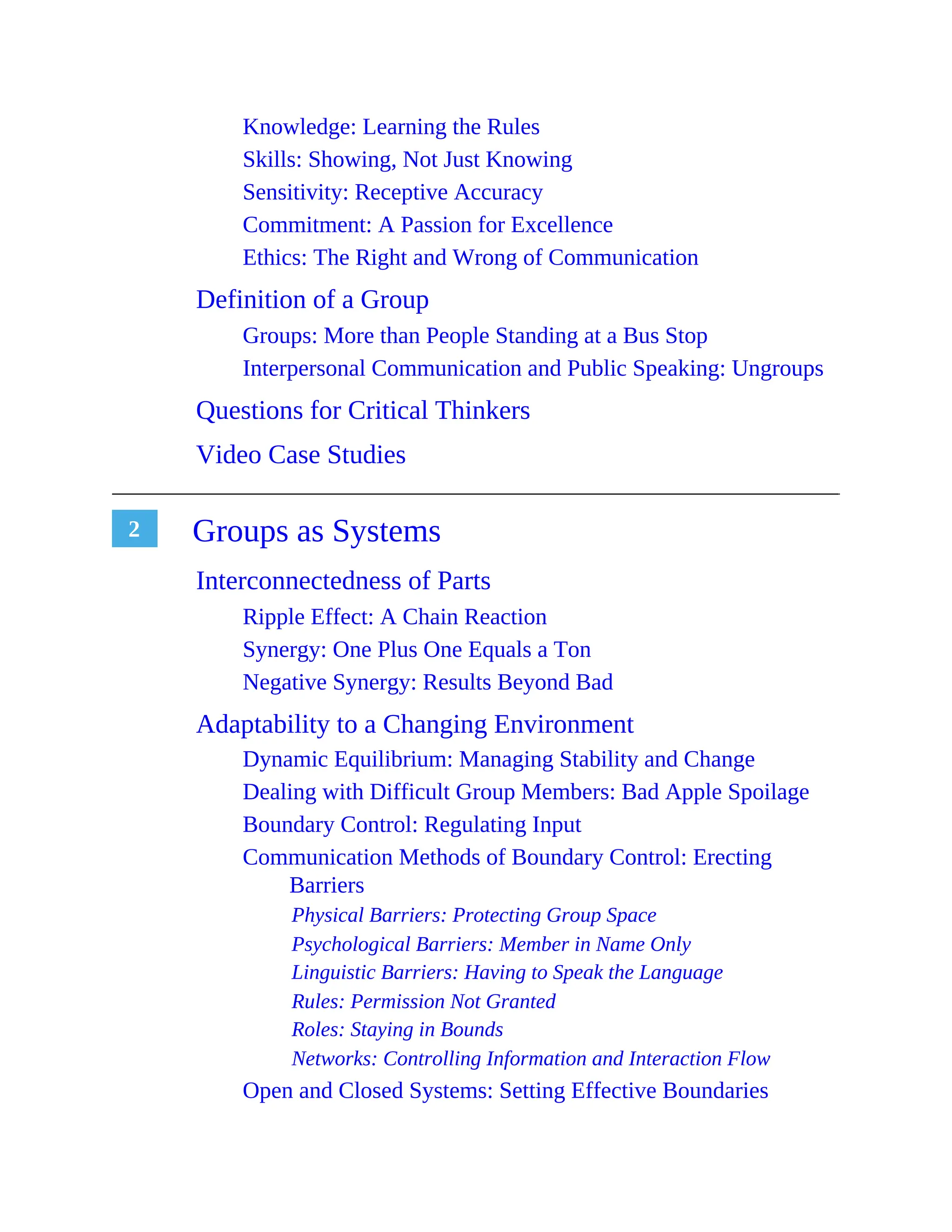 2
Knowledge: Learning the Rules
Skills: Showing, Not Just Knowing
Sensitivity: Receptive Accuracy
Commitment: A Passion for Excellence
Ethics: The Right and Wrong of Communication
Definition of a Group
Groups: More than People Standing at a Bus Stop
Interpersonal Communication and Public Speaking: Ungroups
Questions for Critical Thinkers
Video Case Studies
Groups as Systems
Interconnectedness of Parts
Ripple Effect: A Chain Reaction
Synergy: One Plus One Equals a Ton
Negative Synergy: Results Beyond Bad
Adaptability to a Changing Environment
Dynamic Equilibrium: Managing Stability and Change
Dealing with Difficult Group Members: Bad Apple Spoilage
Boundary Control: Regulating Input
Communication Methods of Boundary Control: Erecting
Barriers
Physical Barriers: Protecting Group Space
Psychological Barriers: Member in Name Only
Linguistic Barriers: Having to Speak the Language
Rules: Permission Not Granted
Roles: Staying in Bounds
Networks: Controlling Information and Interaction Flow
Open and Closed Systems: Setting Effective Boundaries
 