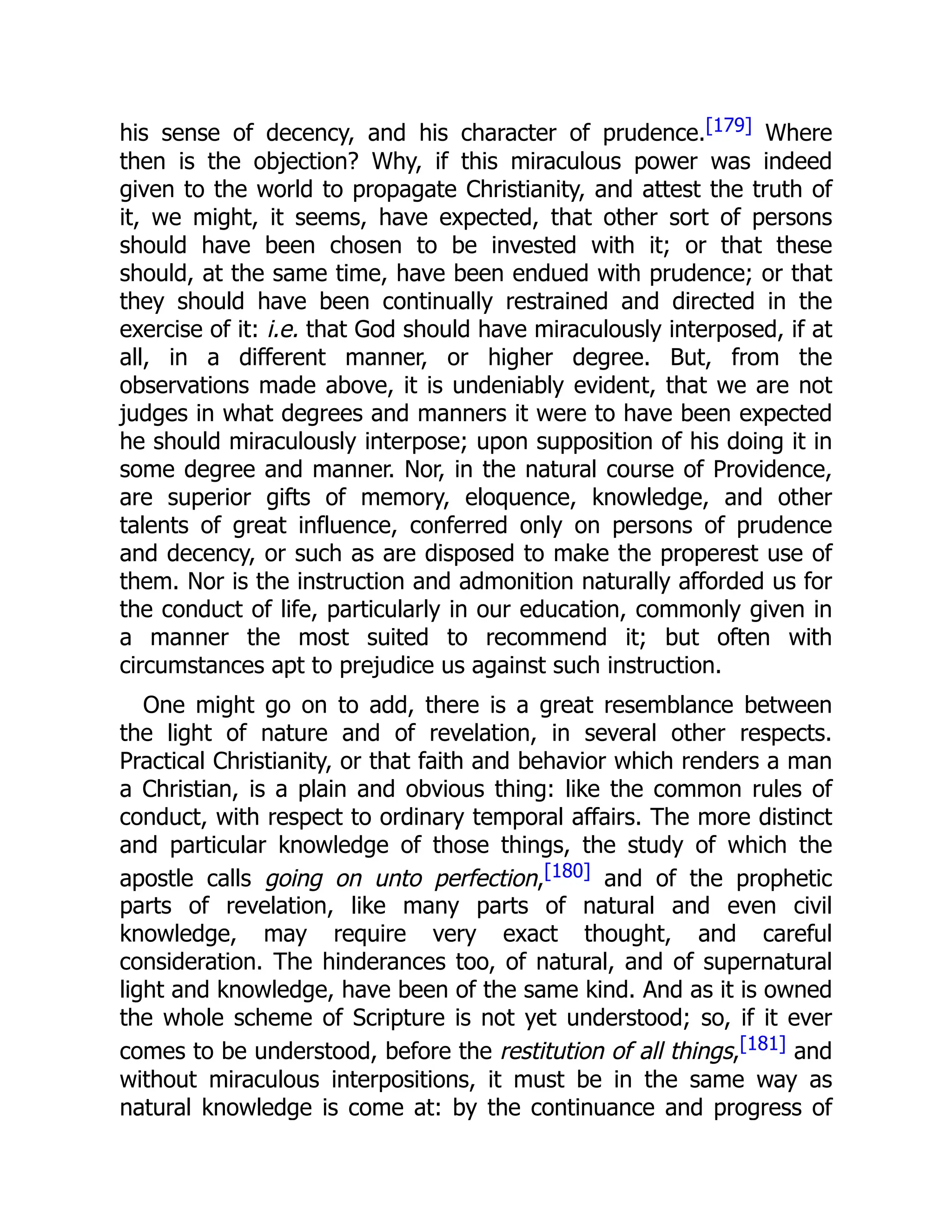 his sense of decency, and his character of prudence.[179] Where
then is the objection? Why, if this miraculous power was indeed
given to the world to propagate Christianity, and attest the truth of
it, we might, it seems, have expected, that other sort of persons
should have been chosen to be invested with it; or that these
should, at the same time, have been endued with prudence; or that
they should have been continually restrained and directed in the
exercise of it: i.e. that God should have miraculously interposed, if at
all, in a different manner, or higher degree. But, from the
observations made above, it is undeniably evident, that we are not
judges in what degrees and manners it were to have been expected
he should miraculously interpose; upon supposition of his doing it in
some degree and manner. Nor, in the natural course of Providence,
are superior gifts of memory, eloquence, knowledge, and other
talents of great influence, conferred only on persons of prudence
and decency, or such as are disposed to make the properest use of
them. Nor is the instruction and admonition naturally afforded us for
the conduct of life, particularly in our education, commonly given in
a manner the most suited to recommend it; but often with
circumstances apt to prejudice us against such instruction.
One might go on to add, there is a great resemblance between
the light of nature and of revelation, in several other respects.
Practical Christianity, or that faith and behavior which renders a man
a Christian, is a plain and obvious thing: like the common rules of
conduct, with respect to ordinary temporal affairs. The more distinct
and particular knowledge of those things, the study of which the
apostle calls going on unto perfection,[180] and of the prophetic
parts of revelation, like many parts of natural and even civil
knowledge, may require very exact thought, and careful
consideration. The hinderances too, of natural, and of supernatural
light and knowledge, have been of the same kind. And as it is owned
the whole scheme of Scripture is not yet understood; so, if it ever
comes to be understood, before the restitution of all things,[181] and
without miraculous interpositions, it must be in the same way as
natural knowledge is come at: by the continuance and progress of
 