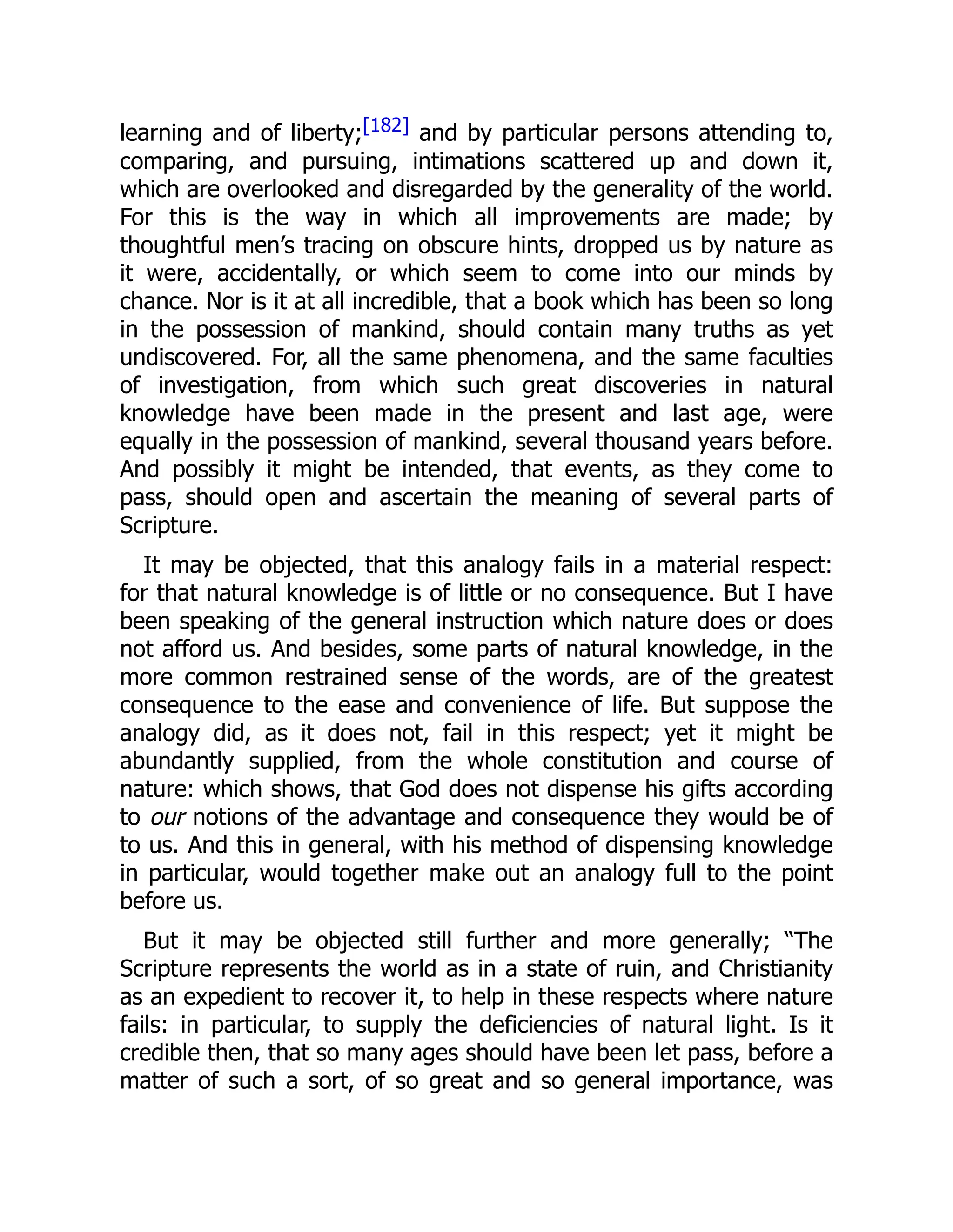 learning and of liberty;[182] and by particular persons attending to,
comparing, and pursuing, intimations scattered up and down it,
which are overlooked and disregarded by the generality of the world.
For this is the way in which all improvements are made; by
thoughtful men’s tracing on obscure hints, dropped us by nature as
it were, accidentally, or which seem to come into our minds by
chance. Nor is it at all incredible, that a book which has been so long
in the possession of mankind, should contain many truths as yet
undiscovered. For, all the same phenomena, and the same faculties
of investigation, from which such great discoveries in natural
knowledge have been made in the present and last age, were
equally in the possession of mankind, several thousand years before.
And possibly it might be intended, that events, as they come to
pass, should open and ascertain the meaning of several parts of
Scripture.
It may be objected, that this analogy fails in a material respect:
for that natural knowledge is of little or no consequence. But I have
been speaking of the general instruction which nature does or does
not afford us. And besides, some parts of natural knowledge, in the
more common restrained sense of the words, are of the greatest
consequence to the ease and convenience of life. But suppose the
analogy did, as it does not, fail in this respect; yet it might be
abundantly supplied, from the whole constitution and course of
nature: which shows, that God does not dispense his gifts according
to our notions of the advantage and consequence they would be of
to us. And this in general, with his method of dispensing knowledge
in particular, would together make out an analogy full to the point
before us.
But it may be objected still further and more generally; “The
Scripture represents the world as in a state of ruin, and Christianity
as an expedient to recover it, to help in these respects where nature
fails: in particular, to supply the deficiencies of natural light. Is it
credible then, that so many ages should have been let pass, before a
matter of such a sort, of so great and so general importance, was
 