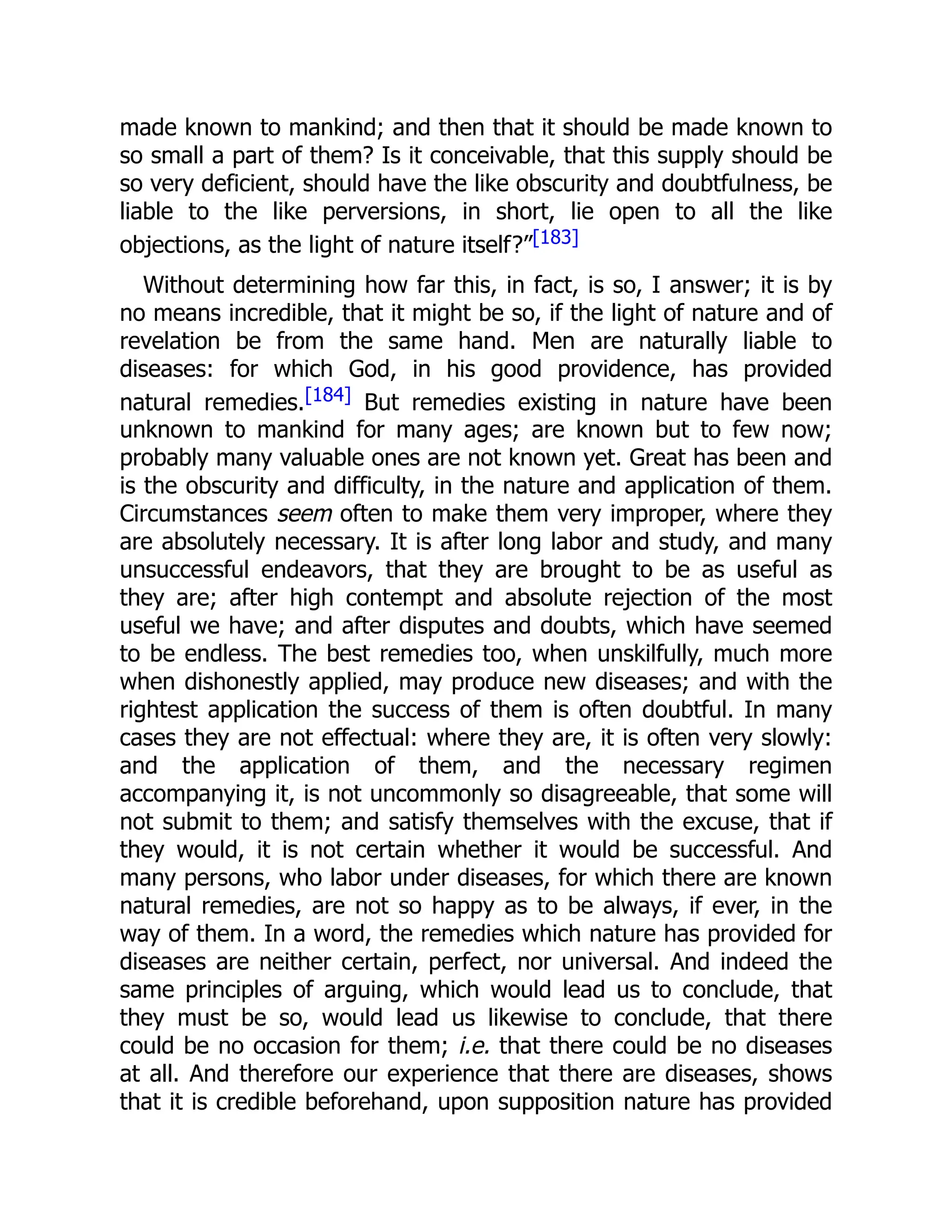 made known to mankind; and then that it should be made known to
so small a part of them? Is it conceivable, that this supply should be
so very deficient, should have the like obscurity and doubtfulness, be
liable to the like perversions, in short, lie open to all the like
objections, as the light of nature itself?”[183]
Without determining how far this, in fact, is so, I answer; it is by
no means incredible, that it might be so, if the light of nature and of
revelation be from the same hand. Men are naturally liable to
diseases: for which God, in his good providence, has provided
natural remedies.[184] But remedies existing in nature have been
unknown to mankind for many ages; are known but to few now;
probably many valuable ones are not known yet. Great has been and
is the obscurity and difficulty, in the nature and application of them.
Circumstances seem often to make them very improper, where they
are absolutely necessary. It is after long labor and study, and many
unsuccessful endeavors, that they are brought to be as useful as
they are; after high contempt and absolute rejection of the most
useful we have; and after disputes and doubts, which have seemed
to be endless. The best remedies too, when unskilfully, much more
when dishonestly applied, may produce new diseases; and with the
rightest application the success of them is often doubtful. In many
cases they are not effectual: where they are, it is often very slowly:
and the application of them, and the necessary regimen
accompanying it, is not uncommonly so disagreeable, that some will
not submit to them; and satisfy themselves with the excuse, that if
they would, it is not certain whether it would be successful. And
many persons, who labor under diseases, for which there are known
natural remedies, are not so happy as to be always, if ever, in the
way of them. In a word, the remedies which nature has provided for
diseases are neither certain, perfect, nor universal. And indeed the
same principles of arguing, which would lead us to conclude, that
they must be so, would lead us likewise to conclude, that there
could be no occasion for them; i.e. that there could be no diseases
at all. And therefore our experience that there are diseases, shows
that it is credible beforehand, upon supposition nature has provided
 