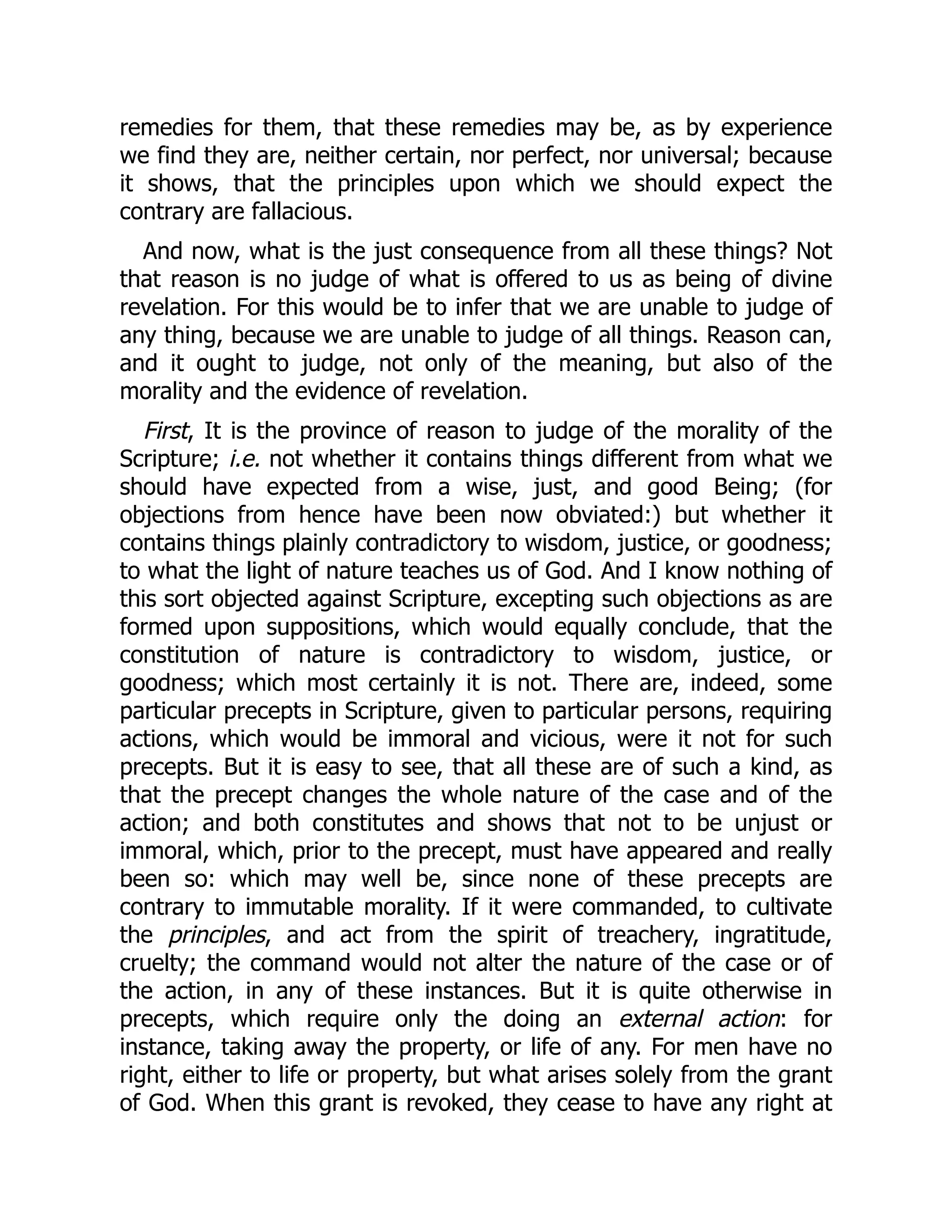 remedies for them, that these remedies may be, as by experience
we find they are, neither certain, nor perfect, nor universal; because
it shows, that the principles upon which we should expect the
contrary are fallacious.
And now, what is the just consequence from all these things? Not
that reason is no judge of what is offered to us as being of divine
revelation. For this would be to infer that we are unable to judge of
any thing, because we are unable to judge of all things. Reason can,
and it ought to judge, not only of the meaning, but also of the
morality and the evidence of revelation.
First, It is the province of reason to judge of the morality of the
Scripture; i.e. not whether it contains things different from what we
should have expected from a wise, just, and good Being; (for
objections from hence have been now obviated:) but whether it
contains things plainly contradictory to wisdom, justice, or goodness;
to what the light of nature teaches us of God. And I know nothing of
this sort objected against Scripture, excepting such objections as are
formed upon suppositions, which would equally conclude, that the
constitution of nature is contradictory to wisdom, justice, or
goodness; which most certainly it is not. There are, indeed, some
particular precepts in Scripture, given to particular persons, requiring
actions, which would be immoral and vicious, were it not for such
precepts. But it is easy to see, that all these are of such a kind, as
that the precept changes the whole nature of the case and of the
action; and both constitutes and shows that not to be unjust or
immoral, which, prior to the precept, must have appeared and really
been so: which may well be, since none of these precepts are
contrary to immutable morality. If it were commanded, to cultivate
the principles, and act from the spirit of treachery, ingratitude,
cruelty; the command would not alter the nature of the case or of
the action, in any of these instances. But it is quite otherwise in
precepts, which require only the doing an external action: for
instance, taking away the property, or life of any. For men have no
right, either to life or property, but what arises solely from the grant
of God. When this grant is revoked, they cease to have any right at
 