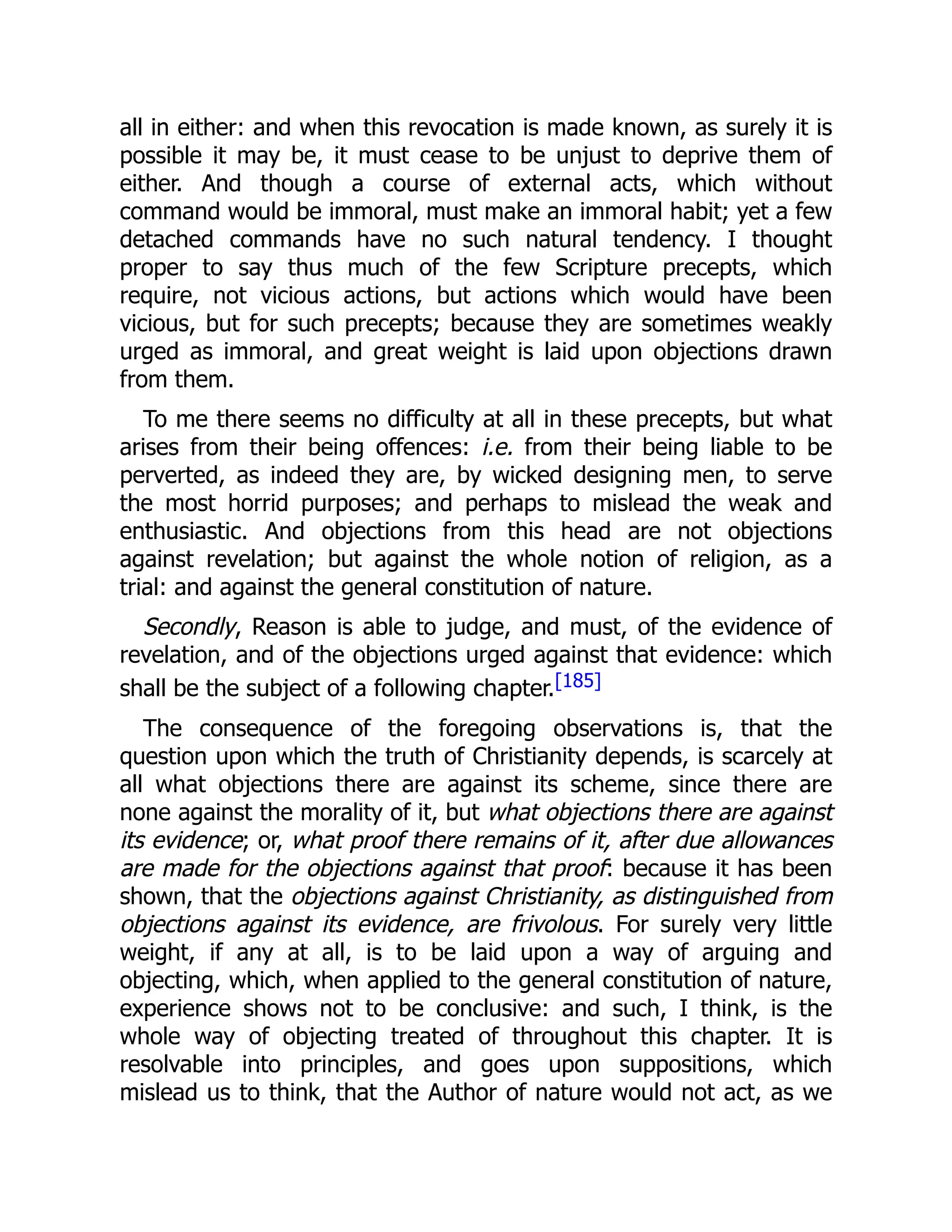 all in either: and when this revocation is made known, as surely it is
possible it may be, it must cease to be unjust to deprive them of
either. And though a course of external acts, which without
command would be immoral, must make an immoral habit; yet a few
detached commands have no such natural tendency. I thought
proper to say thus much of the few Scripture precepts, which
require, not vicious actions, but actions which would have been
vicious, but for such precepts; because they are sometimes weakly
urged as immoral, and great weight is laid upon objections drawn
from them.
To me there seems no difficulty at all in these precepts, but what
arises from their being offences: i.e. from their being liable to be
perverted, as indeed they are, by wicked designing men, to serve
the most horrid purposes; and perhaps to mislead the weak and
enthusiastic. And objections from this head are not objections
against revelation; but against the whole notion of religion, as a
trial: and against the general constitution of nature.
Secondly, Reason is able to judge, and must, of the evidence of
revelation, and of the objections urged against that evidence: which
shall be the subject of a following chapter.[185]
The consequence of the foregoing observations is, that the
question upon which the truth of Christianity depends, is scarcely at
all what objections there are against its scheme, since there are
none against the morality of it, but what objections there are against
its evidence; or, what proof there remains of it, after due allowances
are made for the objections against that proof: because it has been
shown, that the objections against Christianity, as distinguished from
objections against its evidence, are frivolous. For surely very little
weight, if any at all, is to be laid upon a way of arguing and
objecting, which, when applied to the general constitution of nature,
experience shows not to be conclusive: and such, I think, is the
whole way of objecting treated of throughout this chapter. It is
resolvable into principles, and goes upon suppositions, which
mislead us to think, that the Author of nature would not act, as we
 